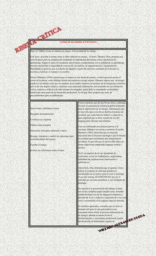 COMO SE ELABORA UN ENSAYO
Díaz, D. (2004). Como se elabora un ensayo. Universidad de los Andes
Este texto describe la forma como se debe elaborar un ensayo. El autor, Dámaris Díaz, propone una
serie de pasos para su construcción resaltando la importancia del mismo como experiencia de
aprendizaje. Según el autor, El estudiante universitario comprometido con la calidad de su aprendizaje
necesita desarrollar la capacidad de concreción, de análisis, de argumentación e interpretación.
Habilidades cognitivas que son fáciles de adquirir a partir del ejercicio constante de la lectura, la
escritura, el pensar, el razonar y el escribir.
Gómez Martínez (1992) comenta que el ensayo es una forma de pensar, es decir que está escrito al
correr de la pluma, como diálogo íntimo del ensayista consigo mismo. Damaris sugiere que un ensayo
puede ser un trabajo corto que no requiere de un amplio dominio de técnicas de investigación científica,
pero sí de una amplia cultura y madurez, cuya adecuada elaboración será resultado de una formación
crítica, creativa y reflexiva de todo alumno-investigador, quien debe ir cimentando su disciplina
intelectual como parte de su formación profesional. Es así que Díaz propone una serie de
procedimientos para su elaboración.
Seleccionar y delimitar el tema:
Recopilar documentación
Construye un esquema
Elabora citas textuales
Selecciona conceptos opiniones y datos
Resume, interpreta o analiza las opiniones para
incluirlas dentro del ensayo.
Escribir el ensayo
Incluye tus reflexiones sobre el tema.
Vemos entonces que de una forma clara y ordenada
el autor nos presenta la estructura global empleada
para la elaboración de un ensayo. Información que
es muy útil, pues con ella se facilita el proceso de
escritura, que suele hacerse tedioso a causa de la
gran amplitud que se tiene a partir de uso del
lenguaje para afrontar una temática.
Una vez culminado este proceso previo a la
escritura, Dámaris nos invita a construir el escrito.
Martínez (1992) menciona que el ensayista
reacciona ante el discurso axiológico que le impone
la sociedad para insinuarnos una interpretación
novedosa. Es por ello que el escrito debe darse de
forma impersonal empleando lenguaje formal y
técnico.
En él se requiere de un uso apropiado de
conectores, evitar los barbarismos, anglicismos,
redundancias, explicaciones innecesarias y
calificativos.
Ahora bien, Díaz determina que el aparato crítico
refiere al conjunto de citas que pueden ser
introducidas en el escrito, para lo cual se aconseja
el uso del sistema AUTOR-FECHA por ser el
utilizado por revistas científicas y universidades de
prestigio.
En relación a la presentación del trabajo el autor
nos invita a emplear papel tamaño carta, teniendo
cuidad del buen uso de las márgenes (Superior y
derecho de 4.cm. e inferior e izquierdo de 3 cm.) así
como a numerarlas en la esquina superior derecha.
En términos generales, considero que el texto es
bastante útil pues es una guía práctica con
conceptos claros frente al proceso elaboración de
un ensayo; además la autora invita al
fortalecimiento y crecimiento profesional a partir
del desarrollo de habilidades cognitivas
 