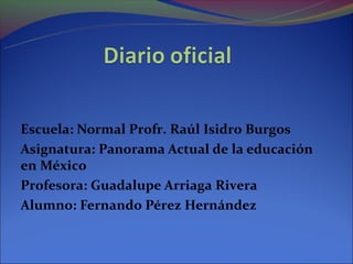 Escuela: Normal Profr. Raúl Isidro Burgos
Asignatura: Panorama Actual de la educación
en México
Profesora: Guadalupe Arriaga Rivera
Alumno: Fernando Pérez Hernández
 