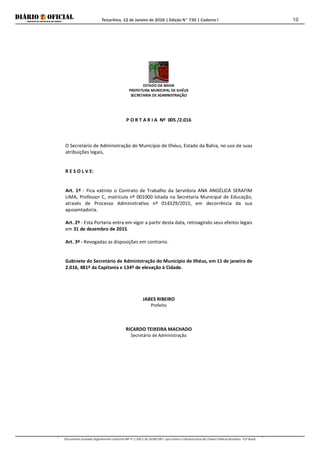 Terça-feira, 12 de Janeiro de 2016 | Edição N° 730 | Caderno I
Documento assinado digitalmente conforme MP nº 2.200-2 de 24/08/2001, que institui a Infraestrutura de Chaves Públicas Brasileira - ICP-Brasil.
10
ESTADO DA BAHIA
PREFEITURA MUNICIPAL DE ILHÉUS
SECRETARIA DE ADMINISTRAÇÃO
P O R T A R I A Nº 005 /2.016
O Secretário de Administração do Município de Ilhéus, Estado da Bahia, no uso de suas
atribuições legais,
R E S O L V E:
Art. 1º - Fica extinto o Contrato de Trabalho da Servidora ANA ANGÉLICA SERAFIM
LIMA, Professor C, matrícula nº 001000 lotada na Secretaria Municipal de Educação,
através de Processo Administrativo nº 014329/2015, em decorrência da sua
aposentadoria.
Art. 2º - Esta Portaria entra em vigor a partir desta data, retroagindo seus efeitos legais
em 31 de dezembro de 2015.
Art. 3º - Revogadas as disposições em contrario.
Gabinete do Secretário de Administração do Município de Ilhéus, em 11 de janeiro de
2.016, 481º da Capitania e 134º de elevação à Cidade.
JABES RIBEIRO
Prefeito
RICARDO TEIXEIRA MACHADO
Secretário de Administração
 