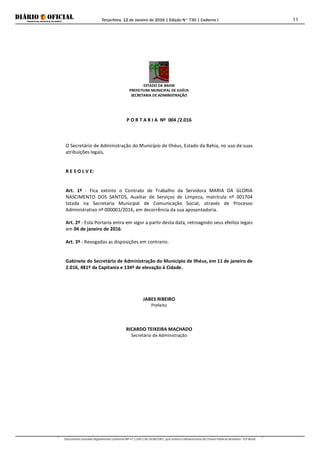 Terça-feira, 12 de Janeiro de 2016 | Edição N° 730 | Caderno I
Documento assinado digitalmente conforme MP nº 2.200-2 de 24/08/2001, que institui a Infraestrutura de Chaves Públicas Brasileira - ICP-Brasil.
11
ESTADO DA BAHIA
PREFEITURA MUNICIPAL DE ILHÉUS
SECRETARIA DE ADMINISTRAÇÃO
P O R T A R I A Nº 004 /2.016
O Secretário de Administração do Município de Ilhéus, Estado da Bahia, no uso de suas
atribuições legais,
R E S O L V E:
Art. 1º - Fica extinto o Contrato de Trabalho da Servidora MARIA DA GLORIA
NASCIMENTO DOS SANTOS, Auxiliar de Serviços de Limpeza, matrícula nº 001704
lotada na Secretaria Municipal de Comunicação Social, através de Processo
Administrativo nº 000001/2016, em decorrência da sua aposentadoria.
Art. 2º - Esta Portaria entra em vigor a partir desta data, retroagindo seus efeitos legais
em 04 de janeiro de 2016.
Art. 3º - Revogadas as disposições em contrario.
Gabinete do Secretário de Administração do Município de Ilhéus, em 11 de janeiro de
2.016, 481º da Capitania e 134º de elevação à Cidade.
JABES RIBEIRO
Prefeito
RICARDO TEIXEIRA MACHADO
Secretário de Administração
 