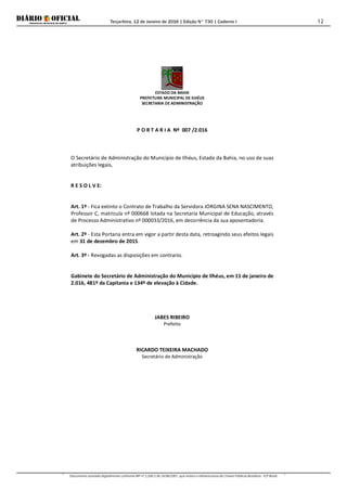 Terça-feira, 12 de Janeiro de 2016 | Edição N° 730 | Caderno I
Documento assinado digitalmente conforme MP nº 2.200-2 de 24/08/2001, que institui a Infraestrutura de Chaves Públicas Brasileira - ICP-Brasil.
12
ESTADO DA BAHIA
PREFEITURA MUNICIPAL DE ILHÉUS
SECRETARIA DE ADMINISTRAÇÃO
P O R T A R I A Nº 007 /2.016
O Secretário de Administração do Município de Ilhéus, Estado da Bahia, no uso de suas
atribuições legais,
R E S O L V E:
Art. 1º - Fica extinto o Contrato de Trabalho da Servidora JORGINA SENA NASCIMENTO,
Professor C, matrícula nº 000668 lotada na Secretaria Municipal de Educação, através
de Processo Administrativo nº 000033/2016, em decorrência da sua aposentadoria.
Art. 2º - Esta Portaria entra em vigor a partir desta data, retroagindo seus efeitos legais
em 31 de dezembro de 2015.
Art. 3º - Revogadas as disposições em contrario.
Gabinete do Secretário de Administração do Município de Ilhéus, em 11 de janeiro de
2.016, 481º da Capitania e 134º de elevação à Cidade.
JABES RIBEIRO
Prefeito
RICARDO TEIXEIRA MACHADO
Secretário de Administração
 