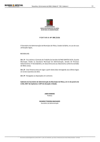 Terça-feira, 12 de Janeiro de 2016 | Edição N° 730 | Caderno I
Documento assinado digitalmente conforme MP nº 2.200-2 de 24/08/2001, que institui a Infraestrutura de Chaves Públicas Brasileira - ICP-Brasil.
13
ESTADO DA BAHIA
PREFEITURA MUNICIPAL DE ILHÉUS
SECRETARIA DE ADMINISTRAÇÃO
P O R T A R I A Nº 008 /2.016
O Secretário de Administração do Município de Ilhéus, Estado da Bahia, no uso de suas
atribuições legais,
R E S O L V E:
Art. 1º - Fica extinto o Contrato de Trabalho do Servidor ALTINO SANTOS SILVA, Guarda
Municipal, lotado na Secretaria Municipal de Administração, através de Processo
Administrativo nº 013128/2015, em decorrência de seu falecimento conforme Certidão
de Óbito anexa.
Art. 2º - Esta Portaria entra em vigor a partir desta data retroagindo seus efeitos legais
em 22 de novembro de 2015.
Art. 3º - Revogadas as disposições em contrario.
Gabinete do Secretário de Administração do Município de Ilhéus, em 11 de janeiro de
2.016, 481º da Capitania e 134º de elevação à Cidade.
JABES RIBEIRO
Prefeito
RICARDO TEIXEIRA MACHADO
Secretário de Administração
 