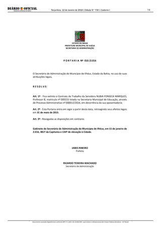 Terça-feira, 12 de Janeiro de 2016 | Edição N° 730 | Caderno I
Documento assinado digitalmente conforme MP nº 2.200-2 de 24/08/2001, que institui a Infraestrutura de Chaves Públicas Brasileira - ICP-Brasil.
14
ESTADO DA BAHIA
PREFEITURA MUNICIPAL DE ILHÉUS
SECRETARIA DE ADMINISTRAÇÃO
P O R T A R I A Nº 010 /2.016
O Secretário de Administração do Município de Ilhéus, Estado da Bahia, no uso de suas
atribuições legais,
R E S O L V E:
Art. 1º - Fica extinto o Contrato de Trabalho da Servidora NUBIA FONSECA MARQUES,
Professor B, matrícula nº 000155 lotada na Secretaria Municipal de Educação, através
de Processo Administrativo nº 000012/2016, em decorrência da sua aposentadoria.
Art. 2º - Esta Portaria entra em vigor a partir desta data, retroagindo seus efeitos legais
em 31 de maio de 2015.
Art. 3º - Revogadas as disposições em contrario.
Gabinete do Secretário de Administração do Município de Ilhéus, em 11 de janeiro de
2.016, 481º da Capitania e 134º de elevação à Cidade.
JABES RIBEIRO
Prefeito
RICARDO TEIXEIRA MACHADO
Secretário de Administração
 