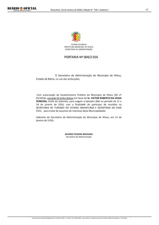 Terça-feira, 12 de Janeiro de 2016 | Edição N° 730 | Caderno I
Documento assinado digitalmente conforme MP nº 2.200-2 de 24/08/2001, que institui a Infraestrutura de Chaves Públicas Brasileira - ICP-Brasil.
17
ESTADO DA BAHIA
PREFEITURA MUNICIPAL DE ILHÉUS
SECRETARIA DE ADMINISTRAÇÃO
PPOORRTTAARRIIAA NNºº 000044//22..001166
O Secretário de Administração do Município de Ilhéus,
Estado da Bahia, no uso das atribuições,
Com autorização do Excelentíssimo Prefeito do Município de Ilhéus (SD nº
01/2016), concede 03 (três) diárias em favor do Sr. VICTOR ROBERTO DA VEIGA
FERREIRA, Chefe de Gabinete, para viagem a Salvador (BA) no período de 11 a
14 de janeiro de 2016, com a finalidade de participar de reuniões na
SECRETARIA DE TURISMO DO ESTADO, BAHIATURSA E SECRETARIA DA CASA
CIVIL, para tratar de assuntos de interesse desta Municipalidade.
Gabinete do Secretário de Administração do Município de Ilhéus, em 11 de
janeiro de 2.016.
RICARDO TEIXEIRA MACHADO
Secretário de Administração
 