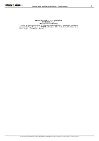 Terça-feira, 12 de Janeiro de 2016 | Edição N° 730 | Caderno I
Documento assinado digitalmente conforme MP nº 2.200-2 de 24/08/2001, que institui a Infraestrutura de Chaves Públicas Brasileira - ICP-Brasil.
3
PREFEITURA MUNICIPAL DE ILHÉUS
HOMOLOGAÇÃO
(Pregão Presencial nº 094/2015)
O Prefeito do Município de Ilhéus, no uso de suas atribuições ratifica e homologa o resultado de
julgamento do Pregão Presencial nº 094/2015, publicado no D.O.P do dia 08.01.2016. Ilhéus, 12 de
janeiro de 2016 – Jabes Ribeiro – Prefeito.
 