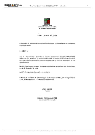 Terça-feira, 12 de Janeiro de 2016 | Edição N° 730 | Caderno I
Documento assinado digitalmente conforme MP nº 2.200-2 de 24/08/2001, que institui a Infraestrutura de Chaves Públicas Brasileira - ICP-Brasil.
4
ESTADO DA BAHIA
PREFEITURA MUNICIPAL DE ILHÉUS
SECRETARIA DE ADMINISTRAÇÃO
P O R T A R I A Nº 003 /2.016
O Secretário de Administração do Município de Ilhéus, Estado da Bahia, no uso de suas
atribuições legais,
R E S O L V E:
Art. 1º - Fica extinto o Contrato de Trabalho da Servidora LUCIENE ARAÚJO DOS
SANTOS ALVES, Professor A, matrícula nº 001006 lotada na Secretaria Municipal de
Educação, através de Processo Administrativo nº 000070/2016, em decorrência da sua
aposentadoria.
Art. 2º - Esta Portaria entra em vigor a partir desta data, retroagindo seus efeitos legais
em 30 de dezembro de 2015.
Art. 3º - Revogadas as disposições em contrario.
Gabinete do Secretário de Administração do Município de Ilhéus, em 11 de janeiro de
2.016, 481º da Capitania e 134º de elevação à Cidade.
JABES RIBEIRO
Prefeito
RICARDO TEIXEIRA MACHADO
Secretário de Administração
 