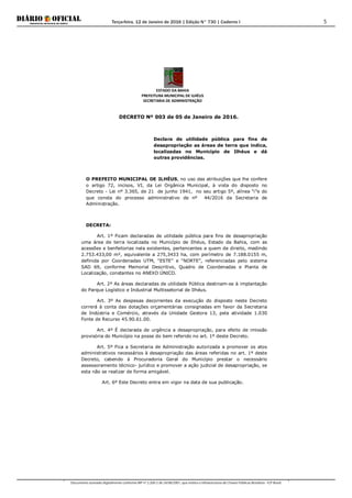 Terça-feira, 12 de Janeiro de 2016 | Edição N° 730 | Caderno I
Documento assinado digitalmente conforme MP nº 2.200-2 de 24/08/2001, que institui a Infraestrutura de Chaves Públicas Brasileira - ICP-Brasil.
5
ESTADO DA BAHIA
PREFEITURA MUNICIPAL DE ILHÉUS
SECRETARIA DE ADMINISTRAÇÃO
DECRETO Nº 003 de 05 de Janeiro de 2016.
Declara de utilidade pública para fins de
desapropriação as áreas de terra que indica,
localizadas no Município de Ilhéus e dá
outras providências.
O PREFEITO MUNICIPAL DE ILHÉUS, no uso das atribuições que lhe confere
o artigo 72, incisos, VI, da Lei Orgânica Municipal, à vista do disposto no
Decreto - Lei nº 3.365, de 21 de junho 1941, no seu artigo 5º, alínea “i”e do
que consta do processo administrativo de nº 44/2016 da Secretaria de
Administração.
DECRETA:
Art. 1º Ficam declaradas de utilidade pública para fins de desapropriação
uma área de terra localizada no Município de Ilhéus, Estado da Bahia, com as
acessões e benfeitorias nela existentes, pertencentes a quem de direito, medindo
2.753.433,00 m², equivalente a 275,3433 ha, com perímetro de 7.188.0155 m,
definida por Coordenadas UTM, “ESTE” e “NORTE”, referenciadas pelo sistema
SAD 69, conforme Memorial Descritivo, Quadro de Coordenadas e Planta de
Localização, constantes no ANEXO ÚNICO.
Art. 2º As áreas declaradas de utilidade Pública destinam-se à implantação
do Parque Logístico e Industrial Multissetorial de Ilhéus.
Art. 3º As despesas decorrentes da execução do disposto neste Decreto
correrá à conta das dotações orçamentárias consignadas em favor da Secretaria
de Indústria e Comércio, através da Unidade Gestora 13, pela atividade 1.030
Fonte de Recurso 45.90.61.00.
Art. 4º É declarada de urgência a desapropriação, para efeito de imissão
provisória do Município na posse do bem referido no art. 1º deste Decreto.
Art. 5º Fica a Secretaria de Administração autorizada a promover os atos
administrativos necessários à desapropriação das áreas referidas no art. 1º deste
Decreto, cabendo à Procuradoria Geral do Município prestar o necessário
assessoramento técnico- jurídico e promover a ação judicial de desapropriação, se
esta não se realizar de forma amigável.
Art. 6º Este Decreto entra em vigor na data de sua publicação.
 