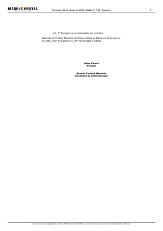 Terça-feira, 12 de Janeiro de 2016 | Edição N° 730 | Caderno I
Documento assinado digitalmente conforme MP nº 2.200-2 de 24/08/2001, que institui a Infraestrutura de Chaves Públicas Brasileira - ICP-Brasil.
6
Art. 7º Revogam-se as disposições em contrário.
Gabinete do Prefeito Municipal de Ilhéus, Estado da Bahia em 05 de janeiro
de 2016, 481º de Capitania e 134º de Elevação à cidade.
Jabes Ribeiro
Prefeito
Ricardo Teixeira Machado
Secretário de Administração
 