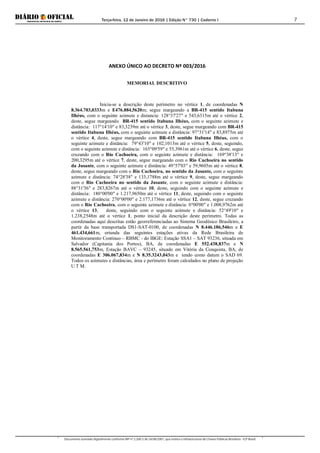 Terça-feira, 12 de Janeiro de 2016 | Edição N° 730 | Caderno I
Documento assinado digitalmente conforme MP nº 2.200-2 de 24/08/2001, que institui a Infraestrutura de Chaves Públicas Brasileira - ICP-Brasil.
7
ANEXO ÚNICO AO DECRETO Nº 003/2016
MEMORIAL DESCRITIVO
Inicia-se a descrição deste perímetro no vértice 1, de coordenadas N
8.364.703,0333m e E476.884,5620m; segue margeando a BR-415 sentido Itabuna
Ilhéus, com o seguinte azimute e distancia: 128°37'27" e 543,6315m até o vértice 2,
deste, segue margeando BR-415 sentido Itabuna Ilhéus, com o seguinte azimute e
distância: 117°14'10" e 83,3239m até o vértice 3, deste, segue margeando com BR-415
sentido Itabuna Ilhéus, com o seguinte azimute e distância: 97°31'14" e 83,8975m até
o vértice 4, deste, segue margeando com BR-415 sentido Itabuna Ilhéus, com o
seguinte azimute e distância: 79°43'10" e 102,1013m até o vértice 5, deste, seguindo,
com o seguinte azimute e distância: 165°09'59" e 55,3961m até o vértice 6, deste, segue
cruzando com o Rio Cachoeira, com o seguinte azimute e distância: 169°38'13" e
200,3295m até o vértice 7, deste, segue margeando com o Rio Cachoeira no sentido
da Jusante, com o seguinte azimute e distância: 49°57'03" e 59,9605m até o vértice 8,
deste, segue margeando com o Rio Cachoeira, no sentido da Jusante, com o seguinte
azimute e distância: 74°28'38" e 133,1788m até o vértice 9, deste, segue margeando
com o Rio Cachoeira no sentido da Jusante, com o seguinte azimute e distância:
88°31'36" e 283,8267m até o vértice 10, deste, seguindo com o seguinte azimute e
distância: 180°00'00" e 1.217,9650m até o vértice 11, deste, seguindo com o seguinte
azimute e distância: 270°00'00" e 2.177,1736m até o vértice 12, deste, segue cruzando
com o Rio Cachoeira, com o seguinte azimute e distância: 0°00'00" e 1.008,9762m até
o vértice 13, deste, seguindo com o seguinte azimute e distância: 52°49'10" e
1.238,2548m até o vértice 1, ponto inicial da descrição deste perímetro. Todas as
coordenadas aqui descritas estão georreferenciadas ao Sistema Geodésico Brasileiro, a
partir da base transportada DS1-SAT-0100, de coordenadas N 8.446.186,546m e E
461.434,661m, oriunda das seguintes estações ativas da Rede Brasileira de
Monitoramento Contínuo – RBMC - do IBGE: Estação SSA1 – SAT 93236, situada em
Salvador (Capitania dos Portos), BA, de coordenadas E 552.438,837m e N
8.565.561,753m, Estação BAVC – 93245, situado em Vitória da Conquista, BA, de
coordenadas E 306.067,834m e N 8.35.3243,043m e tendo como datum o SAD 69.
Todos os azimutes e distâncias, área e perímetro foram calculados no plano de projeção
U T M.
 