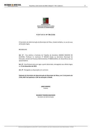 Terça-feira, 12 de Janeiro de 2016 | Edição N° 730 | Caderno I
Documento assinado digitalmente conforme MP nº 2.200-2 de 24/08/2001, que institui a Infraestrutura de Chaves Públicas Brasileira - ICP-Brasil.
9
ESTADO DA BAHIA
PREFEITURA MUNICIPAL DE ILHÉUS
SECRETARIA DE ADMINISTRAÇÃO
P O R T A R I A Nº 006 /2.016
O Secretário de Administração do Município de Ilhéus, Estado da Bahia, no uso de suas
atribuições legais,
R E S O L V E:
Art. 1º - Fica extinto o Contrato de Trabalho da Servidora IAMARA MACEDO DE
OLIVEIRA, Professor A, matrícula nº 001038 lotada na Secretaria Municipal de
Educação, através de Processo Administrativo nº 000013/2016, em decorrência da sua
aposentadoria.
Art. 2º - Esta Portaria entra em vigor a partir desta data, retroagindo seus efeitos legais
em 31 de dezembro de 2015.
Art. 3º - Revogadas as disposições em contrario.
Gabinete do Secretário de Administração do Município de Ilhéus, em 11 de janeiro de
2.016, 481º da Capitania e 134º de elevação à Cidade.
JABES RIBEIRO
Prefeito
RICARDO TEIXEIRA MACHADO
Secretário de Administração
 