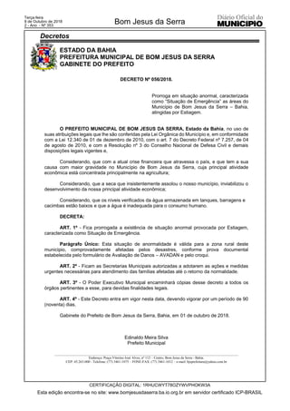 ESTADO DA BAHIA
PREFEITURA MUNICIPAL DE BOM JESUS DA SERRA
GABINETE DO PREFEITO
__________________________________________________________________________________________________________
Endereço: Praça Vitorino José Alves, nº 112 – Centro, Bom Jesus da Serra - Bahia.
CEP: 45.263-000 - Telefone: (77) 3461-1075 – FONE-FAX: (77) 3461-1012 – e-mail: bjsprefeitura@yahoo.com.br
DECRETO Nº 056/2018.
Prorroga em situação anormal, caracterizada
como “Situação de Emergência” as áreas do
Município de Bom Jesus da Serra – Bahia,
atingidas por Estiagem.
O PREFEITO MUNICIPAL DE BOM JESUS DA SERRA, Estado da Bahia, no uso de
suas atribuições legais que lhe são conferidas pela Lei Orgânica do Município e, em conformidade
com a Lei 12.340 de 01 de dezembro de 2010, com o art. 7 do Decreto Federal nº 7.257, de 04
de agosto de 2010, e com a Resolução nº 3 do Conselho Nacional de Defesa Civil e demais
disposições legais vigentes e,
Considerando, que com a atual crise financeira que atravessa o país, e que tem a sua
causa com maior gravidade no Município de Bom Jesus da Serra, cuja principal atividade
econômica está concentrada principalmente na agricultura;
Considerando, que a seca que insistentemente assolou o nosso município, inviabilizou o
desenvolvimento da nossa principal atividade econômica;
Considerando, que os níveis verificados da água armazenada em tanques, barragens e
cacimbas estão baixos e que a água é inadequada para o consumo humano.
DECRETA:
ART. 1º - Fica prorrogada a existência de situação anormal provocada por Estiagem,
caracterizada como Situação de Emergência.
Parágrafo Único: Esta situação de anormalidade é válida para a zona rural deste
município, comprovadamente afetadas pelos desastres, conforme prova documental
estabelecida pelo formulário de Avaliação de Danos – AVADAN e pelo croqui.
ART. 2º - Ficam as Secretarias Municipais autorizadas a adotarem as ações e medidas
urgentes necessárias para atendimento das famílias afetadas até o retorno da normalidade.
ART. 3º - O Poder Executivo Municipal encaminhará cópias desse decreto a todos os
órgãos pertinentes a esse, para devidas finalidades legais.
ART. 4º - Este Decreto entra em vigor nesta data, devendo vigorar por um período de 90
(noventa) dias.
Gabinete do Prefeito de Bom Jesus da Serra, Bahia, em 01 de outubro de 2018.
Edinaldo Meira Silva
Prefeito Municipal
Esta edição encontra-se no site: www.bomjesusdaserra.ba.io.org.br em servidor certificado ICP-BRASIL
Bom Jesus da Serra
CERTIFICAÇÃO DIGITAL: 1RHUCWYT78OZYWVPHOKW3A
Terça-feira
9 de Outubro de 2018
2 - Ano - Nº 353
Decretos
 