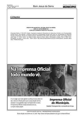 PREFEITURA MUNICIPAL DE BOM JESUS DA SERRA
CNPJ N: 16.418.709/0001-41
AVISO DE CHAMADA PÚBLICA Nº 001/2019
Chamada Pública nº 001/2019, Objeto: Aquisição de gêneros Alimentícios da Agricultura Familiar e do Empreendedor
Familiar Rural, para Atender o Programa Nacional de Alimentação Escolar para suprir as necessidades da Merenda
Escolar do Município. Período de Credenciamento: 04/02/2019 a 29/11/2019, das 08:00 às 12:00h. Local: Praça Vitorino
José Alves, nº 112-B, Centro, na cidade de Bom Jesus da Serra, Bahia. Informações e Edital: Fone 77-3461-1012.
Divulgação de Edital e outros atos - Diário Oficial: http://www.bomjesusdaserra.ba.gov.br/diarioOficial. Edinaldo Meira
Silva - Prefeito Municipal.
Esta edição encontra-se no site: http://www.bomjesusdaserra.ba.gov.br/diarioOficial
Bom Jesus da Serra
CERTIFICAÇÃO DIGITAL: A6ENNZSIRAZFJ9ORISO4DG
Sexta-feira
1 de Fevereiro de 2019
2 - Ano - Nº 442
Licitações
 