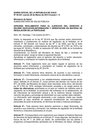 DIARIO OFICIAL DE LA REPUBLICA DE CHILE
Nº 40.521 Jueves 28 de Marzo de 2013 Cuerpo I - 9

Ministerio de Salud
SUBSECRETARÍA DE SALUD PÚBLICA

APRUEBA REGLAMENTO PARA EL EJERCICIO DEL DERECHO A
RECIBIR EDUCACIÓN,INFORMACIÓN Y ORIENTACIÓN EN MATERIA DE
REGULACIÓN DE LA FERTILIDAD

Núm. 49.- Santiago, 7 de octubre de 2011.-

Vistos: lo dispuesto en la ley Nº 20.418 que fija normas sobre información,
orientación y prestaciones en materia de regulación de la fertilidad; en el
artículo 4º del decreto con fuerza de ley Nº 1, de 2005, que fija el texto
refundido, coordinado y sistematizado del decreto ley Nº 2.763, de 1979 y de
las leyes Nº 18.933 y 18.469; la resolución Nº1.600, de 2008, de la Contraloría
General de la República y,
Considerando: La función del Ministerio de Salud de fijar y controlar las
políticas de salud, vengo en dictar el siguiente Decreto:
Apruébese el reglamento para el ejercicio del derecho a recibir educación,
información y orientación en materia de regulación de la fertilidad:

Artículo 1º.- Este reglamento tiene por objeto regular el ejercicio de los
derechos sobre información y orientación en materia de regulación de la
fertilidad que contempla la ley Nº 20.418.

Artículo 2º.- Toda persona tiene derecho, de acuerdo a sus creencias o
formación a recibir libremente, orientación acerca de la vida afectiva y sexual.

Artículo 3º.- Corresponderá a los establecimientos asistenciales del sector
salud, definido en el artículo 2º, inciso primero del decreto con fuerza de ley
Nº1, de 2005, del Ministerio de Salud, texto refundido, entre otros, del decreto
ley Nº 2.763 de 1979, entregar información completa y sin sesgo acerca de
todas las alternativas autorizadas en el país en materia de métodos para la
regulación de la fertilidad, la prevención del embarazo en la adolescencia, de
las infecciones de transmisión sexual y de la violencia sexual, incluyendo
mención del grado y porcentaje de efectividad con que cuenten tales métodos.
La información será otorgada claramente y por cualquier medio que resulte
adecuado al caso, teniendo en especial consideración las circunstancias
personales de quien la demanda, en términos de edad y madurez psicológica.

Artículo 4º.- Toda persona tiene derecho asimismo a elegir libremente, de
acuerdo a sus creencias y formación, los métodos de regulación de la fertilidad
femenina y masculina autorizados en el país.

Artículo 5º.- Corresponderá a los organismos que integran el Sistema Nacional
de Servicios de Salud definido en el artículo 2º, inciso segundo, del decreto con
fuerza de ley Nº 1, de 2005 ya citado, de conformidad con los planes y
programas correspondientes aprobados por el Ministerio de Salud, entregar a
 