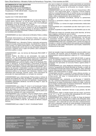 22Diário Oficial Eletrônico • Ministério Público de Pernambuco •Terça-feira, 10 de novembro de 2020
MINISTÉRIO PÚBLICO DE PERNAMBUCO
PROMOTORIA DE JUSTIÇA DE FLORESTA
Procedimento nº 01661.000.001/2020 — Inquérito Civil
RECOMENDAÇÃO Nº 14/2020
Inquérito Civil nº 01661.000.001/2020
O MINISTÉRIO PÚBLICO DE PERNAMBUCO, por meio do Promotor de
Justiça abaixo assinado, no uso de suas atribuições legais e
institucionais, com base nos artigos 127, caput, e 129, II, da Constituição
da República, no art. 26, inciso VII, da Lei nº 8.625
/93 (Lei Orgânica Nacional do MP), combinados, ainda, com o disposto
no art. 5º, incisos I, II e IV, c/c art. 6º, incisos I e V, da Lei Complementar
Estadual nº 12/94 (Lei Orgânica Estadual do Ministério Público), e
demais dispositivos legais pertinentes à defesa do patrimônio público e
da moralidade administrativa;
CONSIDERANDO ser dever institucional do Ministério Público a defesa
da
Moralidade Administrativa e do Patrimônio Público, bem como a
prevenção e repressão à prática de atos que contrariem o interesse
público;
CONSIDERANDO ser o Ministério Público instituição permanente,
essencial à função jurisdicional do Estado, incumbindo-lhe a defesa da
ordem jurídica, do regime democrático e dos interesses sociais e
individuais indisponíveis e tendo entre as suas atribuições institucionais
promover o inquérito civil e a ação civil pública, para a proteção do
patrimônio público e social;
CONSIDERANDO que, nos termos da Resolução RES-CSMP nº
003/2019, o
Ministério Público, de ofício ou por provocação, nos autos de
inquérito civil, de procedimento administrativo ou procedimento
preparatório, poderá expedir recomendação objetivando o respeito e a
efetividade dos direitos e interesses que lhe incumba defender;
CONSIDERANDO que, conforme dispõe o artigo 53 da Resolução RES-
CSMP nº 003/2019: "A recomendação é instrumento de atuação
extrajudicial do Ministério Público por intermédio do qual este expõe, em
ato formal, razões fáticas e jurídicas sobre determinada questão, com o
objetivo de persuadir o destinatário a praticar ou deixar de praticar
determinados atos em benefício da melhoria dos serviços públicos e de
relevância pública ou do respeito aos interesses, direitos e bens
defendidos pela instituição, atuando, assim, como instrumento de
prevenção de responsabilidades ou correção de condutas."
CONSIDERANDO que a Administração Pública direta e indireta de
qualquer dos Poderes da União, dos Estados, do Distrito Federal e dos
Municípios obedecerá aos princípios da legalidade, impessoalidade,
moralidade, publicidade e eficiência, nos termos do artigo 37, caput, da
Constituição Federal;
CONSIDERANDO que o artigo 37, inciso II, da Constituição Federal,
disciplina que a investidura em cargo ou emprego público, requer a
prévia aprovação em concurso público e que, somente de maneira
excepcional, o dispositivo permite a investidura do agente público por
meio da livre nomeação em cargo comissionado;
CONSIDERANDO que o Supremo Tribunal Federal firmou sólida
jurisprudência no sentido de que o art. 37, II, da CF rejeita qualquer
burla à exigência de concurso público. Nesse sentido, a ADI 2.689, de
relatoria da Ministra Ellen Gracie, a ADI 1.350 MC, de relatoria do
Ministro Celso de Mello e a ADI 951, de relatoria do Ministro Joaquim
Barbosa;
CONSIDERANDO que o artigo 37, inciso V, Constituição Federal
RECOMENDAÇÃO Nº 01661.000.001/2020
Recife, 8 de novembro de 2020
aduz que os cargos em comissão, a serem preenchidos por servidores
de carreira nos casos, condições e percentuais mínimos previstos em
lei, destinam-se apenas às atribuições de direção, chefia e
assessoramento;
CONSIDERANDO que em sede de Recurso Extraordinário (RE)
1041210, com repercussão geral, o Supremo Tribunal Federal,
reafirmou a jurisprudência da Corte, no sentido de que: a) a criação de
cargos em comissão somente se justifica para o exercício de funções de
direção, chefia e assessoramento, não se prestando ao
desempenho de atividades burocráticas, técnicas ou operacionais;
b) deve
pressupor a necessária relação de confiança entre a autoridade
nomeante e o
servidor nomeado; c) o número de cargos comissionados criados deve
guardar
proporcionalidade com a necessidade que eles visam suprir e com o
número de
servidores ocupantes de cargos efetivos no ente federativo que os criar;
d) as
atribuições dos cargos em comissão devem estar descritas, de forma
clara e objetiva, na própria lei que os instituir;
CONSIDERANDO que não basta que o cargo comissionado tenha
denominação de “direção”, “chefia” ou “assessoramento”, de modo que
é necessário avaliar a natureza das atribuições dos cargos
comissionados, cuja descrição objetiva deve constar na lei que os criou;
CONSIDERANDO ainda que a correlação entre o número de cargos em
comissão e o número de cargos efetivos deve guardar proporcionalidade
que permita ao órgão público desempenhar suas funções, notadamente,
considerando-se que esses
devem ser exceção à regra da acessibilidade por concurso público e que
se prestam, tão somente, para as atividades de direção, chefia e
assessoramento, conforme determina o citado art. 37, V, da Constituição
Federal;
CONSIDERANDO o Inquérito Civil n° 01661.000.001/2020, no qual se
apura, em apertada síntese, a existência de número excessivo de
cargos comissionados na Câmara Municipal de Floresta e a ausência de
nomeações dos aprovados no Concurso Público vigente (Edital nº
001/2018);
CONSIDERANDO que, após diligências preliminares, em busca no
Portal da Transparência da Câmara Municipal de Floresta, e a partir da
documentação fornecida pela própria Casa Legislativa, restou verificada
a grande desproporção entre o número de cargos comissionados e de
efetivos, pois consta existirem 31 cargos
comissionados providos e, somente 03 cargos efetivos providos, ou
seja, 91,18% de cargos comissionados para apenas 8.82% de efetivos,
evidenciando, em tese, a inobservância do princípio da
proporcionalidade;
CONSIDERANDO que, analisando a Lei Municipal nº 645/2016,
que traz a Estrutura Organizacional da Câmara Municipal de Floresta,
apresentando os cargos comissionados e efetivos do órgão, verifica-se
que os Cargos Comissionados de Assessor Parlamentar, Assessor de
Gabinete, Assessor Legislativo e Assessor de
Imprensa e Comunicação apresentam vício de inconstitucionalidade
material, pois
possuem atribuições meramente técnicas e que, portanto, não têm
caráter de
assessoramento, chefia ou direção exigido para tais cargos, nos termos
do art. 37, V, da CF, nos termos dos precedentes do STF acima
colacionados, notadamente da ADI 3.706;
CONSIDERANDO que a referida Lei, ao tratar do Cargo de Assessor
Parlamentar, não traz descrição clara e objetiva das atribuições deste,
pois o pequeno rol de atribuições apresenta termos genéricos como
“assessorar”, sem a descrição de como será feito o assessoramento;
bem como a expressão “execução de outras atividades correlacionadas
às atividades da função de vereador”, sem a descrição de quais
atividades serão
PROCURADOR-GERAL DE JUSTIÇA
Francisco Dirceu Barros
SUBPROCURADORA-GERAL DE JUSTIÇA EM
ASSUNTOS INSTITUCIONAIS:
SUBPROCURADORA-GERAL DE JUSTIÇA EM
ASSUNTOS ADMINISTRATIVOS:
Valdir Barbosa Junior
SUBPROCURADOR-GERAL DE JUSTIÇA EM
ASSUNTOS JURÍDICOS:
Clênio Valença Avelino de Andrade
CORREGEDOR-GERAL
Alexandre Augusto Bezerra
CORREGEDOR-GERAL SUBSTITUTO
Carlos Alberto Pereira Vitório
SECRETÁRIO DE TECNOLOGIA E
INOVAÇÃO
Antônio Rolemberg Feitosa Júnio
SECRETÁRIO-GERAL:
Maviael de Souza Silva
CHEFE DE GABINETE
Paulo Augusto de Freitas Oliveira
COORDENADOR DE GABINETE
Petrúcio José Luna de Aquino
OUVIDOR
Selma Magda Pereira Barbosa Barreto
CONSELHO SUPERIOR
Francisco Dirceu Barros (Presidente)
Alexandre Augusto Bezerra
Rinaldo Jorge da Silva
Fernanda Henriques da Nóbrega
Carlos Alberto Pereira Vitório
Stanley Araújo Corrêa
Fernando Falcão Ferraz Filho
Salomao Abdo Aziz Ismail Filho
 