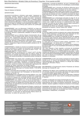 23Diário Oficial Eletrônico • Ministério Público de Pernambuco •Terça-feira, 10 de novembro de 2020
efetivamente desenvolvidas;
CONSIDERANDO que o
Cargo de Assessor de Gabinete
apresenta funções
meramente burocráticas e rotineiras, quais sejam: “assessorar na
elaboração, redação, digitação, revisão e encaminhamento de
correspondências, cartas, ofícios, circulares, entre outros”, “acompanhar
o vereador em reuniões, eventos, solenidades etc” e “requisitar material
de expediente para o gabinete do Vereador”; bem como a incongruência
entre a natureza das atribuições e o nível de escolaridade exigida para o
exercício do cargo em comissão (nível fundamental incompleto), o que
desqualifica a relação de confiança pela ausência de qualificação
técnica;
CONSIDERANDO que a Lei Municipal nº 645/2016, ao tratar dos
Cargos em Comissão de Assessor Legislativo e Assessor de Imprensa
e Comunicação, também atribui a estes o desempenho de atividades
burocráticas, técnicas ou operacionais, refutadas na Tese do STF (RE
1041210 SP);
CONSIDERANDO que os referidos Cargos Comissionados não se
coadunam à Tese de Repercussão Geral da Corte Suprema (RE
1041210 SP), notadamente pela falta de descrição objetiva das
atribuições na Lei Municipal nº 645/2016; pela previsão de atividades
burocráticas, técnicas ou operacionais; e pela ausência da
necessidade de confiança no exercício dos cargos; sendo incabível,
portanto, excepcionar à regra do concurso público, prevista no art. 37,
inciso II, da CF;
CONSIDERANDO a violação ao princípio da moralidade decorrente da
criação exorbitante de cargos de provimento em comissão em
detrimento dos cargos efetivos, nos termos da ADI nº 4125 – TO,
julgada pelo Supremo Tribunal Federal;
CONSIDERANDO que, nos termos do art. 37, inciso V, da CF, a lei deve
estabelecer uma proporcionalidade para que alguns cargos de
provimentos em comissão sejam preenchidos por servidores públicos
efetivos, não havendo tal previsão no ordenamento jurídico municipal de
Floresta;
CONSIDERANDO que mesmo sem a existência de Lei Municipal
regulando o tema, a observância da proporcionalidade é necessária
para assegurar a qualidade, a eficiência, a profissionalização e a
continuidade do serviço público, sobretudo por ocasião das mudanças
de governo, quando se verifica uma substituição significativa dos
ocupantes de cargos importantes da direção superior;
CONSIDERANDO a existência de concurso público vigente para cargos
efetivos da Câmara Municipal de Floresta (Edital nº 001/2018),
homologado em 28
/12/2018, o qual ainda não foi prorrogado, nem teve o prazo de validade
suspenso e que transcorre sem nomeações, em decorrência da
pandemia da COVID- 19;
CONSIDERANDO que na disciplina dos concursos públicos, o art. 10 da
Lei Complementar nº 173/2020 é expresso ao determinar a suspensão
dos prazos de validade dos concursos públicos que tenham sido
homologados até 20 de março de 2020, em todo território nacional;
CONSIDERANDO que, embora o art. 10 da Lei Complementar nº
173/2020 aplique-se somente a certames promovidos pela União, a
suspensão do prazo de validade dos concursos deve servir de diretriz
aos Municípios, em observância ao princípio da eficiência e ao princípio
da boa-fé administrativa;
CONSIDERANDO que a Câmara Municipal de Floresta, no exercício da
autonomia administrativa, deverá analisar a conveniência administrativa
da suspensão do prazo de validade do concurso público já homologado;
CONSIDERANDO que, ainda no exercício da discricionariedade
administrativa, os princípios da Administração Pública devem ser
observados, na esteira do que prevê o art. 37,
notadamente, o princípio da eficiência, vez que a motivação para a
suspensão dos concursos deve levar em consideração a economicidade
da medida;
CONSIDERANDO que o princípio da eficiência determina que a
Administração Pública adote soluções de forma mais conveniente e
eficiente sob o ponto de vista da gestão dos recursos públicos;
CONSIDERANDO que Gestor Público deve ponderar que a suspensão
de prazo de validade dos concursos públicos pode ser necessária para a
preservação de certames em curso, e posterior provimento de cargos
efetivos vacantes, de modo a assegurar a continuidade do serviço
público;
CONSIDERANDO que a interpretação articulada do artigo 37, III, da
Constituição Federal, com os vetores constitucionais dos princípios
razoabilidade, da segurança jurídica e da proteção à confiança, permite
concluir que o objeto do concurso é o preenchimento das vagas
existentes, de modo que não se afigura razoável deixar transcorrer o
prazo de validade do certame, sem que exista a
possibilidade de efetivar as nomeações necessárias, nos termos do
precedente do Supremo Tribunal Federal (RE 192568);
CONSIDERANDO, ainda, que a medida de suspensão do prazo de
validade
do concurso vigente minimiza os prejuízos que a própria Administração
terá ao realizar despesas e envidar tempo para realização de novo
certame, e garante a não interrupção do serviço público;
CONSIDERANDO que a omissão na suspensão do prazo de validade
do concurso pode ocasionar gastos desnecessários por parte da
Administração Pública em face da realização de novos certames e, ante
a demonstração de dolo
ou culpa grave na conduta do gestor público, possibilitar a sua
responsabilização, nos termos da Lei nº 8.429/92;
CONSIDERANDO que o administrador, de qualquer nível ou hierarquia,
por força do artigo 4º da Lei de Improbidade Administrativa (Lei Federal
Ordinária 8.429
/92), deve respeitar e fazer respeitar o princípio da moralidade
administrativa, sob pena de sofrer as sanções da referida lei;
CONSIDERANDO que a Lei nº 8.429/92 dispõe em seu artigo 11 sobre
condutas que caracterizam ato de improbidade administrativa que atenta
contra os princípios da administração pública, qualquer ação ou omissão
que viole os deveres de honestidade, imparcialidade, legalidade e
lealdade às instituições;
CONSIDERANDO, por fim, que a burla ao princípio do concurso público,
inserido no art. 37, inciso II, da Constituição Federal, pode ensejar a
responsabilização dos Agentes Públicos e a adoção das medidas
cabíveis pelo Ministério Público;
RESOLVE:
RECOMENDAR ao Excelentíssimo Senhor Presidente da Câmara
Municipal de Floresta-PE, que:
1)abstenha-se de efetuar novas nomeações para cargos de provimento
em comissão, enquanto não providas, pelo menos, as vagas previstas
no Concurso Público vigente (Edital nº 001/2018);
2)deflagre processo legislativo de revisão da Lei Municipal nº 645/2016
para, nos termos do art. 37, inciso V da CF e do Recurso Extraordinário
nº 1041210:
a)redefinir as atribuições dos Cargos Comissionados do quadro
funcional da Câmara de Vereadores do Município de Floresta,
especialmente dos Cargos de Assessor Parlamentar, Assessor de
Gabinete, Assessor Legislativo e Assessor de Imprensa e Comunicação;
b)estabelecer “percentuais mínimos” de cargos em comissão a serem
preenchidos por servidores de carreira, compatibilizando a liberdade de
provimento de tais cargos com os princípios que norteiam a atividade
administrativa, notadamente, a moralidade;
PROCURADOR-GERAL DE JUSTIÇA
Francisco Dirceu Barros
SUBPROCURADORA-GERAL DE JUSTIÇA EM
ASSUNTOS INSTITUCIONAIS:
SUBPROCURADORA-GERAL DE JUSTIÇA EM
ASSUNTOS ADMINISTRATIVOS:
Valdir Barbosa Junior
SUBPROCURADOR-GERAL DE JUSTIÇA EM
ASSUNTOS JURÍDICOS:
Clênio Valença Avelino de Andrade
CORREGEDOR-GERAL
Alexandre Augusto Bezerra
CORREGEDOR-GERAL SUBSTITUTO
Carlos Alberto Pereira Vitório
SECRETÁRIO DE TECNOLOGIA E
INOVAÇÃO
Antônio Rolemberg Feitosa Júnio
SECRETÁRIO-GERAL:
Maviael de Souza Silva
CHEFE DE GABINETE
Paulo Augusto de Freitas Oliveira
COORDENADOR DE GABINETE
Petrúcio José Luna de Aquino
OUVIDOR
Selma Magda Pereira Barbosa Barreto
CONSELHO SUPERIOR
Francisco Dirceu Barros (Presidente)
Alexandre Augusto Bezerra
Rinaldo Jorge da Silva
Fernanda Henriques da Nóbrega
Carlos Alberto Pereira Vitório
Stanley Araújo Corrêa
Fernando Falcão Ferraz Filho
Salomao Abdo Aziz Ismail Filho
 