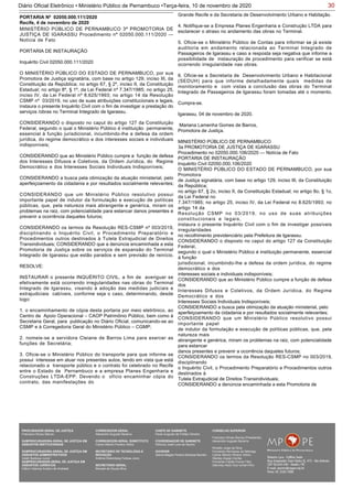 30Diário Oficial Eletrônico • Ministério Público de Pernambuco •Terça-feira, 10 de novembro de 2020
MINISTÉRIO PÚBLICO DE PERNAMBUCO 3ª PROMOTORIA DE
JUSTIÇA DE IGARASSU Procedimento nº 02050.000.111/2020 —
Notícia de Fato
PORTARIA DE INSTAURAÇÃO
Inquérito Civil 02050.000.111/2020
O MINISTÉRIO PÚBLICO DO ESTADO DE PERNAMBUCO, por sua
Promotora de Justiça signatária, com base no artigo 129, inciso III, da
Constituição da República; no artigo 67, § 2º, inciso II, da Constituição
Estadual; no artigo 8º, § 1º, da Lei Federal nº 7.347/1985; no artigo 25,
inciso IV, da Lei Federal nº 8.625/1993; no artigo 14 da Resolução
CSMP nº 03/2019, no uso de suas atribuições constitucionais e legais,
instaura o presente Inquérito Civil com o fim de investigar a prestação do
serviços /obras no Terminal Integrado de Igarassu.
CONSIDERANDO o disposto no caput do artigo 127 da Constituição
Federal, segundo o qual o Ministério Público é instituição permanente,
essencial à função jurisdicional, incumbindo-lhe a defesa da ordem
jurídica, do regime democrático e dos interesses sociais e individuais
indisponíveis;
CONSIDERANDO que ao Ministério Público cumpre a função de defesa
dos Interesses Difusos e Coletivos, da Ordem Jurídica, do Regime
Democrático e dos Interesses Sociais Individuais Indisponíveis;
CONSIDERANDO a busca pela otimização da atuação ministerial, pelo
aperfeiçoamento da cidadania e por resultados socialmente relevantes;
CONSIDERANDO que um Ministério Público resolutivo possui
importante papel de indutor da formulação e execução de políticas
públicas, que, pela natureza mais abrangente e genérica, miram os
problemas na raiz, com potencialidade para estancar danos presentes e
prevenir a ocorrência daqueles futuros;
CONSIDERANDO os termos da Resolução RES-CSMP nº 003/2019,
disciplinando o Inquérito Civil, o Procedimento Preparatório e
Procedimentos outros destinados à Tutela Extrajudicial de Direitos
Transindividuais; CONSIDERANDO que a denúncia encaminhada a esta
Promotoria de Justiça sobre os serviços de expansão do Terminal
Integrado de Igarassu que estão parados e sem previsão de reinício.
RESOLVE:
INSTAURAR o presente INQUÉRITO CIVIL, a fim de averiguar se
efetivamente está ocorrendo irregularidades nas obras do Terminal
Integrado de Igarassu, visando à adoção das medidas judiciais e
extrajudiciais cabíveis, conforme seja o caso, determinando, desde
logo:
1. o encaminhamento de cópia desta portaria por meio eletrônico, ao
Centro de Apoio Operacional – CAOP Patrimônio Público, bem como à
Secretaria Geral, para publicação no Diário Oficial, comunicando-se ao
CSMP e à Corregedoria Geral do Ministério Público – CGMP;
2. nomeie-se a servidora Cleiane de Barros Lima para exercer as
funções de Secretária;
3. Oficie-se o Ministério Público do transporte para que informe se
possui interesse em atuar nos presentes autos, tendo em vista que está
relacionado a transporte público e o contrato foi celebrado no Recife
entre o Estado de Pernambuco e a empresa Planes Engenharia e
Construções LTDA-EPP. Devendo o ofício encaminhar cópia do
contrato, das manifestações do
PORTARIA Nº 02050.000.111/2020
Recife, 4 de novembro de 2020
Grande Recife e da Secretaria de Desenvolvimento Urbano e Habitação.
4. Notifique-se a Empresa Planes Engenharia e Construção LTDA para
esclarecer o atraso no andamento das obras no Terminal.
5. Oficie-se o Ministério Público de Contas para informar se já existe
auditoria em andamento relacionada ao Terminal Integrado de
Passageiros de Igarassu e caso a resposta seja negativa que informe a
possibilidade de instauração de procedimento para verificar se está
ocorrendo irregularidade nas obras.
6. Oficie-se a Secretaria de Desenvolvimento Urbano e Habitacional
(SEDUH) para que informe detalhadamente quais medidas de
monitoramento e com vistas a conclusão das obras do Terminal
Integrado de Passageiros de Igarassu foram tomadas até o momento.
Cumpra-se.
Igarassu, 04 de novembro de 2020.
Mariana Lamenha Gomes de Barros,
Promotora de Justiça.
MINISTÉRIO PÚBLICO DE PERNAMBUCO
3a PROMOTORIA DE JUSTIÇA DE IGARASSU
Procedimento no 02050.000.106/2020 — Notícia de Fato
PORTARIA DE INSTAURAÇÃO
Inquérito Civil 02050.000.106/2020
O MINISTÉRIO PÚBLICO DO ESTADO DE PERNAMBUCO, por sua
Promotora
de Justiça signatária, com base no artigo 129, inciso III, da Constituição
da República;
no artigo 67, § 2o, inciso II, da Constituição Estadual; no artigo 8o, § 1o,
da Lei Federal no
7.347/1985; no artigo 25, inciso IV, da Lei Federal no 8.625/1993; no
artigo 14 da
Resolução CSMP no 03/2019, no uso de suas atribuições
constitucionais e legais,
instaura o presente Inquérito Civil com o fim de investigar possíveis
irregularidades
no recolhimento previdenciário pela Prefeitura de Igarassu.
CONSIDERANDO o disposto no caput do artigo 127 da Constituição
Federal,
segundo o qual o Ministério Público é instituição permanente, essencial
à função
jurisdicional, incumbindo-lhe a defesa da ordem jurídica, do regime
democrático e dos
interesses sociais e individuais indisponíveis;
CONSIDERANDO que ao Ministério Público cumpre a função de defesa
dos
Interesses Difusos e Coletivos, da Ordem Jurídica, do Regime
Democrático e dos
Interesses Sociais Individuais Indisponíveis;
CONSIDERANDO a busca pela otimização da atuação ministerial, pelo
aperfeiçoamento da cidadania e por resultados socialmente relevantes;
CONSIDERANDO que um Ministério Público resolutivo possui
importante papel
de indutor da formulação e execução de políticas públicas, que, pela
natureza mais
abrangente e genérica, miram os problemas na raiz, com potencialidade
para estancar
danos presentes e prevenir a ocorrência daqueles futuros;
CONSIDERANDO os termos da Resolução RES-CSMP no 003/2019,
disciplinando
o Inquérito Civil, o Procedimento Preparatório e Procedimentos outros
destinados à
Tutela Extrajudicial de Direitos Transindividuais;
CONSIDERANDO a denúncia encaminhada a esta Promotoria de
PROCURADOR-GERAL DE JUSTIÇA
Francisco Dirceu Barros
SUBPROCURADORA-GERAL DE JUSTIÇA EM
ASSUNTOS INSTITUCIONAIS:
SUBPROCURADORA-GERAL DE JUSTIÇA EM
ASSUNTOS ADMINISTRATIVOS:
Valdir Barbosa Junior
SUBPROCURADOR-GERAL DE JUSTIÇA EM
ASSUNTOS JURÍDICOS:
Clênio Valença Avelino de Andrade
CORREGEDOR-GERAL
Alexandre Augusto Bezerra
CORREGEDOR-GERAL SUBSTITUTO
Carlos Alberto Pereira Vitório
SECRETÁRIO DE TECNOLOGIA E
INOVAÇÃO
Antônio Rolemberg Feitosa Júnio
SECRETÁRIO-GERAL:
Maviael de Souza Silva
CHEFE DE GABINETE
Paulo Augusto de Freitas Oliveira
COORDENADOR DE GABINETE
Petrúcio José Luna de Aquino
OUVIDOR
Selma Magda Pereira Barbosa Barreto
CONSELHO SUPERIOR
Francisco Dirceu Barros (Presidente)
Alexandre Augusto Bezerra
Rinaldo Jorge da Silva
Fernanda Henriques da Nóbrega
Carlos Alberto Pereira Vitório
Stanley Araújo Corrêa
Fernando Falcão Ferraz Filho
Salomao Abdo Aziz Ismail Filho
 