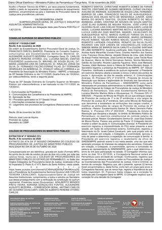 6Diário Oficial Eletrônico • Ministério Público de Pernambuco •Terça-feira, 10 de novembro de 2020
Acolho o Parecer Técnico da ATMA e, por seus próprios fundamentos,
indefiro o pleito do requerente. Cadastre-se no sistema de requerimento
eletrônico, encaminhando-se para o Gabinete do Procurador-Geral de
Justiça para providências cabíveis.
VALDIR BARBOSA JÚNIOR
SUBPROCURADOR-GERAL DE JUSTIÇA E ASSUNTOS
ASSUNTOS ADMINISTRATIVOS
(Atuando por delegação dada pela Portaria POR PGJ nº
1.821/2019)
CONSELHO SUPERIOR DO MINISTÉRIO PÚBLICO
De ordem do Excelentíssimo Senhor Procurador-Geral de Justiça, Dr.
FRANCISCO DIRCEU BARROS, Presidente do Conselho Superior,
comunicamos aos Excelentíssimos Senhores Membros: Dr.
ALEXANDRE AUGUSTO BEZERRA, Corregedor Geral, Dr. CARLOS
ALBERTO PEREIRA VITÓRIO, Dra. LUCIANA MACIEL DANTAS
FIGUEIREDO (substituindo Dr. MAVIAEL DE SOUZA SILVA), Drª.
MARIA LIZANDRA LIRA DE CARVALHO, Dr. RINALDO JORGE DA
SILVA, Dr. FERNANDO FALCÃO FERRAZ FILHO, Dr.ª FERNANDA
HENRIQUES DA NÓBREGA, Dr. STANLEY ARAUJO CORREIA e ao
Presidente da Associação do Ministério Público - AMPPE, a realização
da 35ª Sessão Ordinária no dia 11/11/2020, Quarta-Feira, às 13h30min,
por videoconferência, tendo a seguinte pauta:
Pauta da 35ª Sessão Ordinária do Conselho Superior do Ministério
Público, por videoconferência, a ser realizada no dia 11/11/2020, às
13h30min.
I - Comunicações da Presidência;
II – Comunicações dos Conselheiros e do Presidente da AMPPE;
III - Aprovação de Ata;
IV – Processos apreciados na 31ª Sessão Virtual
V - Informações constantes da pauta:
VI - Julgamento dos processos da Corregedoria (Relacionados no anexo
I).
Recife, 09 de novembro de 2020.
Petrucio José Luna de Aquino
Promotor de Justiça
Secretário do CSMP
AVISO Nº 115/2020-CSMP
Recife, 9 de novembro de 2020
COLÉGIO DE PROCURADORES DO MINISTÉRIO PÚBLICO
EXTRATO DA ATA DA 3ª SESSÃO ORDINÁRIA DO COLÉGIO DE
PROCURADORES DE JUSTIÇA DO MINISTÉRIO PÚBLICO
REALIZADA NO DIA 05 DE OUTUBRO DE 2020
Consubstanciada em ata eletrônica, gravada em áudio (Formato MP3).
Ao quinto dia do mês de outubro do ano de dois mil e vinte, por volta das
catorze horas, reuniu-se o COLÉGIO DE PROCURADORES DO
MINISTÉRIO PÚBLICO DO ESTADO DE PERNAMBUCO, no Salão dos
Órgãos Colegiados da Procuradoria Geral de Justiça, localizada à Rua
do Imperador D. Pedro II, nº 473, Bairro de Santo Antônio, nesta cidade,
e n o s í t i o
https://www.youtube.com/channel/UC464Hy9Q9YByF3NvNKmcq3Q,
sob a Presidência da Excelentíssima Senhora Doutora LAIS COELHO
TEIXEIRA CAVALCANTI, Subprocuradora-Geral de Justiça em
Assuntos Institucionais, cumprimentou a todos e solicitou ao Secretário
que desse prosseguimento com a verificação da constituição do quórum
regimental. Presentes os(as) Doutores(as): ADALBERTO MENDES
PINTO VIEIRA, ADRIANA GONÇALVES FONTES, ALEXANDRE
AUGUSTO BEZERRA – CORREGEDOR GERAL, ANTÔNIO CARLOS
DE OLIVEIRA CAVALCANTI, CARLOS ALBERTO PEREIRA VITÓRIO,
CARLOS
EXTRATOS Nº 3ª SESSÃO CPJ
Recife, 9 de novembro de 2020
ROBERTO SANTOS, CHRISTIANE ROBERTA GOMES DE FARIAS
SANTOS, CRISTIANE DE GUSMÃO MEDEIROS, CLÊNIO VALENÇA
AVELINO DE ANDRADE, ELEONORA DE SOUZA LUNA, FERNANDO
BARROS DE LIMA, FRANCISCO SALES DE ALBUQUERQUE,
GERALDO DOS ANJOS NETO DE MENDONÇA JUNIOR, GIANI
MARIA DO MONTE SANTOS, GILSON ROBERTO DE MELO
BARBOSA, IZABEL CRISTINA DE NOVAES DE SOUZA SANTOS,
JOSÉ ELIAS DUBARD DE MOURA ROCHA, JOSÉ LOPES DE
OLIVEIRA FILHO, LAIS COELHO TEIXEIRA CAVALCANTI, LUCIA DE
ASSIS, LUCIANA MARINHO MARTINS MOTA E ALBUQUERQUE,
LUCILA VAREJÃO DIAS MARTINS, MANOEL CAVALCANTI DE
ALBUQUERQUE NETO, MARCO AURÉLIO FARIAS DA SILVA,
MARILEA DE SOUZA CORREIA ANDRADE, MARIO GERMANO
PALHA RAMOS, NELMA RAMOS MACIEL QUAIOTTI, PAULO
ROBERTO LAPENDA FIGUEIROA, RENATO DA SILVA FILHO,
RICARDO VAN DER LINDEN DE VASCONCELLOS COELHO,
SINEIDE MARIA DE BARROS SILVA CANUTO e ZULENE SANTANA
DE LIMA NORBERTO. Ausência justificada: Alda Virgínia de Moura,
Andrea Karla Maranhão Conde Freire, Charles Hamilton dos Santos
Lima, Francisco Dirceu Barros, Janeide Oliveira de Lima, João Antônio
de Araújo Freitas Henriques, José Correia de Araújo, Laise Tarcila Rosa
de Queiroz, Maria da Glória Goncalves Santos, Norma Mendonça
Galvão de Carvalho, Ricardo Lapenda Figueiroa, Silvio José Menezes
Tavares, Valdir Barbosa Júnior e Yélena de Fátima Monteiro Araújo. O
Secretário registrou a presença da Presidenta da AMPPE, Drª. Deluse
Florentino. Verificada a existência de quórum regimental, a Presidente
em exercício declarou aberta a sessão e iniciou a leitura dos pontos da
pauta: I. Aprovação da Ata da sessão anterior; II. Comunicações
diversas; III. Processo CPJ nº 012/2018 - Proposta de minuta de
Resolução que declara a legitimidade do Sindicato dos Servidores do
Ministério Público de Pernambuco – SINDSEMPPE como parte
interessada em processos administrativos no âmbito do Colégio Pleno e
do Órgão Especial do Colégio de Procuradores de Justiça do Ministério
Público de Pernambuco. Voto vista: Excelentíssima Senhora Dra.
Luciana Marinho Martins Mota e Albuquerque; IV. Processo CPJ nº
006/2020 – Proposta de Minuta de Projeto de Lei que extingue cargos
de Promotor de Justiça de 1ª e de 3ª entrâncias e cria cargos de
Promotor de Justiça de 2ª entrância, bem como Minuta de Resolução
que denomina e estabelece as atribuições dos cargos criados, e
modifica as atribuições de cargos de Promotor de Justiça de 2ª
entrância - Relator: Excelentíssimo Senhor Dr. Mario Germano Palha
Ramos; V. Processo CPJ nº 002/2020 - Proposta de minuta de
Resolução que disciplina a atuação, no âmbito do Ministério Público de
Pernambuco, no exercício constitucional do controle externo da
atividade policial. Relator: Excelentíssimo Senhor Dr. José Elias Dubard
de Moura Rocha. Passou aos pontos da Pauta: O Colegiado decidiu
inverter a ordem da pauta. II. Comunicações diversas: A Presidente em
exercício registrou a impossibilidade do PGJ estar presente a esta
sessão, em razão de compromisso externo. Continuando, registrou o
falecimento do Dr. Israel Cabral Cavalcanti, pelo qual propôs voto de
pesar. Colocado em votação, o Colegiado, à unanimidade, aprovou o
voto de pesar e determinou a expedição de comunicação à família. A
Presidente em exercício registrou o recebimento de ofício do
SINDSEMPPE pedindo acento e voz nesta sessão, uma vez que será
apreciado processo do interesse da categoria dos servidores. Colocado
em votação, o Colegiado, à unanimidade, aprovou a concessão da
palavra ao representante do SINDSEMPPE, para o qual determinou o
envio do link para participação na sessão. O Corregedor informou que,
entre os dias 19 e 22/10/20, a Corregedoria Nacional estará em
Pernambuco para atividade de correição. Continuando, registrou que
encaminhou, na semana anterior, a todos os Procuradores de Justiça e
as Coordenadorias das Procuradorias de Justiça, Cível e Criminal, os
termos de correição. Registrou que, até o presente, apenas 22 termos
foram encaminhados e, desta forma, como tem um prazo para envio à
Corregedoria Nacional, que se vence hoje, registra a importância de que
todos respondam. Dr. Francisco Sales indagou se a correição foi
solicitada pelo Corregedor-Geral do MPPE. O Corregedor explicou que a
correição foi uma decisão do Corregedor
PROCURADOR-GERAL DE JUSTIÇA
Francisco Dirceu Barros
SUBPROCURADORA-GERAL DE JUSTIÇA EM
ASSUNTOS INSTITUCIONAIS:
SUBPROCURADORA-GERAL DE JUSTIÇA EM
ASSUNTOS ADMINISTRATIVOS:
Valdir Barbosa Junior
SUBPROCURADOR-GERAL DE JUSTIÇA EM
ASSUNTOS JURÍDICOS:
Clênio Valença Avelino de Andrade
CORREGEDOR-GERAL
Alexandre Augusto Bezerra
CORREGEDOR-GERAL SUBSTITUTO
Carlos Alberto Pereira Vitório
SECRETÁRIO DE TECNOLOGIA E
INOVAÇÃO
Antônio Rolemberg Feitosa Júnio
SECRETÁRIO-GERAL:
Maviael de Souza Silva
CHEFE DE GABINETE
Paulo Augusto de Freitas Oliveira
COORDENADOR DE GABINETE
Petrúcio José Luna de Aquino
OUVIDOR
Selma Magda Pereira Barbosa Barreto
CONSELHO SUPERIOR
Francisco Dirceu Barros (Presidente)
Alexandre Augusto Bezerra
Rinaldo Jorge da Silva
Fernanda Henriques da Nóbrega
Carlos Alberto Pereira Vitório
Stanley Araújo Corrêa
Fernando Falcão Ferraz Filho
Salomao Abdo Aziz Ismail Filho
 