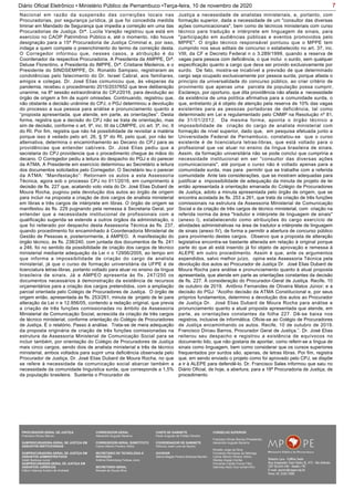 7Diário Oficial Eletrônico • Ministério Público de Pernambuco •Terça-feira, 10 de novembro de 2020
Nacional em razão da suspensão das correições locais nas
Procuradorias, por segurança jurídica, já que foi concedida medida
liminar em Mandado de Segurança que impedia a correição em uma das
Procuradorias de Justiça. Drª. Lucila Varejão registrou que está em
exercício no CAOP Patrimônio Público e, até o momento, não houve
designação para a 15ª Procuradoria de Justiça Criminal e, por isso,
indaga a quem compete o preenchimento do termo de correição desta.
O Corregedor informou que, nesses casos, a atribuição é do
Coordenador da respectiva Procuradoria. A Presidenta da AMPPE, Drª.
Deluse Florentino, a Presidenta do IMPPE, Drª. Cristiane Medeiros, e o
Presidente do SINDSEMPPE, Dr. Ronaldo Sampaio, registraram as
condolências pelo falecimento do Dr. Israel Cabral, aos familiares,
amigos e colegas. Dr. José Elias comunicou que, às vésperas da
pandemia, recebeu o procedimento 2015/2037652 que teve deliberação
unanime, na 8ª sessão extraordinária do CPJ/2016, para devolução ao
órgão de origem a fim de suprir omissões. Continuando, registrou que,
não obstante a decisão unânime do CPJ, o PGJ determinou a devolução
do processo a sua pessoa para análise e pronunciamento quanto a
“proposta apresentada, que atende, em parte, as orientações”. Desta
forma, registra que a decisão do CPJ não se trata de orientação, mas
sim de decisão, conforme o art. 9º, inc. III da LOMPPE, c/c art. 3ª, inc. II
do RI. Por fim, registra que não há possibilidade de revisitar a matéria
porque isso é vedado pelo art. 26, § 5º do RI, pelo qual, por não ter
alternativa, determina o encaminhamento ao Decano do CPJ para as
providências que entender cabíveis. Dr. José Elias pediu que a
secretaria do CPJ providencie que o procedimento chegue às mãos do
decano. O Corregedor pediu a leitura do despacho do PGJ e do parecer
da ATMA. A Presidente em exercício determinou ao Secretário a leitura
dos documentos solicitados pelo Corregedor. O Secretário leu o parecer
da ATMA: “Manifestação”: Retornam os autos a esta Assessoria
Técnica, agora sob o processo CPJ no 011/2016, em cumprimento à
decisão de fls. 227 que, acatando voto vista do Dr. José Elias Dubard de
Moura Rocha, pugnou pela devolução dos autos ao órgão de origem
para incluir na proposta a criação de dois cargos de analista ministerial
em libras e três cargos de intérprete em libras. O órgão de origem se
manifestou às fls. 229 pugnando pela remessa à Secretaria Geral, por
entender que a necessidade institucional de profissionais com a
qualificação sugerida se estende a outros órgãos da administração, o
que foi reiterado por despacho desta Assessoria Técnica às fls. 237,
quando procedimento foi encaminhado à Coordenadoria Ministerial de
Gestão de Pessoas e, posteriormente, à AMPEO. A manifestação do
órgão técnico, às fls. 238/240, com juntada dos documentos de fls. 241
a 246, foi no sentido da possibilidade de criação dos cargos de técnico
ministerial mediante adequação da Lei n o 12956/2005, ao tempo em
que informa a impossibilidade de criação do cargo de analista
ministerial, já que o curso de formação universitária da UFPE é de
licenciatura letras-libras, portanto voltado para atuar no ensino da língua
brasileira de sinais. Já a AMPEO apresenta às fls. 247/250 os
documentos necessários à demonstração da existência de recursos
orçamentários para a criação dos cargos pretendidos, com a ampliação
parcial orientada pelo Colégio de Procuradores de Justiça. O órgão de
origem então, apresentada às fls. 253/261, minuta de projeto de lei para
alteração da Lei n e 12.956/05, contendo a redação original, que previa
a criação de três funções comissionadas no âmbito da Assessoria
Ministerial de Comunicação Social, acrescida da criação de três cargos
de técnico ministerial, conforme orientação do Colégio de Procuradores
de Justiça. É o relatório. Passo à análise. Trata-se de mera adequação
da proposta originária de criação de três funções comissionadas na
estrutura da Assessoria Ministerial de Comunicação Social para se
incluir também, por orientação do Colégio de Procuradores de Justiça
mais cinco cargos, sendo dois de analista ministerial e três de técnico
ministerial, ambos voltados para suprir uma deficiência observada pelo
Procurador de Justiça, Dr. José Elias Dubard de Moura Rocha, no que
se refere à necessidade da comunicação social abarcar também a
necessidade da comunidade linguística surda, que corresponde a 1,5%
da população brasileira. Sustenta o Procurador de
Justiça a necessidade de analistas ministeriais, e, portanto, com
formação superior, dada a necessidade de um "consultor das diversas
ações comunicacionais", bem como de técnicos ministeriais com curso
técnico para tradução e intérprete em linguagem de sinais, para
"participação em audiências públicas e eventos promovidos pelo
MPPE". O órgão técnico responsável pontuou que o MPPE tem
cumprido nos seus editais de concurso o estabelecido no art. 37, inc.
VIII, da CF e Decreto Federal n o 3.289/1999, quando a reserva de
vagas para pessoa com deficiência, o que inclui o surdo, sem qualquer
especificação quanto a cargo que deva ser provido exclusivamente por
surdo. De fato, mostra-se incabível a previsão de que determinado
cargo seja ocupado exclusivamente por pessoa surda, porque afasta o
princípio da universalidade do concurso público, ao criar critério de
provimento que apenas uma parcela da população possa cumprir,
Esclareço, por oportuno, que dita providência não afasta a necessidade
da existência de uma política afirmativa para a comunidade surda, o
que, entretanto já é objeto de atenção pela reserva de 10% das vagas
existentes para as pessoas portadoras de deficiência, tal como
determinado em Lei e regulamentado pelo CNMP na Resolução nº 81,
de 31/01/2012. Da mesma forma, aponta o órgão técnico a
impossibilidade de criação do cargo de analista ministerial com
formação de nível superior, dado que, em pesquisa efetuada junto a
Universidade Federal de Pernambuco, constatou-se que o curso
existente é de licenciatura letras-libras, que está voltado para o
profissional que vai atuar no ensino da língua brasileira de sinais.
Assim, da formação universitária não se pode conclui que cumpriria a
necessidade institucional em ser "consultor das diversas ações
comunicacionais", até porque o curso não é voltado apenas para a
comunidade surda, mas para permitir que se trabalhe com a referida
comunidade Ante tais considerações, que se mostram adequadas para
justificar a impossibilidade de adequação da minuta de projeto de lei
então apresentada à orientação emanada do Colégio de Procuradores
de Justiça, adoto a minuta apresentada pelo órgão de origem, que se
encontra acostada às fls. 253 a 261, que trata da criação de três funções
comissionais na estrutura da Assessoria Ministerial de Comunicação
Social e da criação de três cargos de técnico ministerial, com criação na
referida norma da área "tradutor e intérprete de linguagem de sinais"
(anexo l), estabelecendo como atribuições do cargo exercício de
atividades administrativas na área de tradutor e intérprete de linguagem
de sinais (anexo IV), de forma a permitir a abertura de concurso público
para provimento destes cargos. Observo que a proposta de alteração
legislativa encontra-se bastante alterada em relação à original porque
parte do que ali está inserido já foi objeto de aprovação e remessa à
ALEPE em outro procedimento. Assim é que, ante os argumentos
expendidos, salvo melhor juízo, opina esta Assessoria Técnica pela
devolução dos autos ao Procurador de Justiça Dr. José Elias Dubard de
Moura Rocha para análise e pronunciamento quanto à atual proposta
apresentada, que atende em parte as orientações constantes da decisão
de fls. 227. À consideração do Procurador-Geral de Justiça. Recife, 10
de outubro de 2019. Antônio Fernandes de Oliveira Matos Júnior; e a
decisão do PGJ: “Acolho decisão da ATMA Constitucional e, por seus
próprios fundamentos, determino a devolução dos autos ao Procurador
de Justiça Dr. José Elias Dubard de Moura Rocha para análise e
pronunciamento quanto a atual proposta apresentada que atende, em
parte, as orientações constantes da folha 227. Dê-se baixa nos
registros, inclusive de informática. Oficie-se ao Colégio de Procuradores
de Justiça encaminhando os autos. Recife, 10 de outubro de 2019.
Francisco Dirceu Barros, Procurador Geral de Justiça.”. Dr. José Elias
reiterou seu despacho e registrou a existência de equívocos no
documento lido, que não gostaria de apontar, como referir-se a língua de
sinais como linguagem, bem como considerar que os cursos superiores
frequentados por surdos são, apenas, de letras libras. Por fim, registra
que, em sendo enviado o projeto como foi aprovado pelo CPJ, se dispõe
a ir à ALEPE para defendê-lo. Dr. Francisco Sales informou que saiu no
Diário Oficial, de hoje, a abertura, para a 18ª Procuradoria de Justiça, de
procedimento
PROCURADOR-GERAL DE JUSTIÇA
Francisco Dirceu Barros
SUBPROCURADORA-GERAL DE JUSTIÇA EM
ASSUNTOS INSTITUCIONAIS:
SUBPROCURADORA-GERAL DE JUSTIÇA EM
ASSUNTOS ADMINISTRATIVOS:
Valdir Barbosa Junior
SUBPROCURADOR-GERAL DE JUSTIÇA EM
ASSUNTOS JURÍDICOS:
Clênio Valença Avelino de Andrade
CORREGEDOR-GERAL
Alexandre Augusto Bezerra
CORREGEDOR-GERAL SUBSTITUTO
Carlos Alberto Pereira Vitório
SECRETÁRIO DE TECNOLOGIA E
INOVAÇÃO
Antônio Rolemberg Feitosa Júnio
SECRETÁRIO-GERAL:
Maviael de Souza Silva
CHEFE DE GABINETE
Paulo Augusto de Freitas Oliveira
COORDENADOR DE GABINETE
Petrúcio José Luna de Aquino
OUVIDOR
Selma Magda Pereira Barbosa Barreto
CONSELHO SUPERIOR
Francisco Dirceu Barros (Presidente)
Alexandre Augusto Bezerra
Rinaldo Jorge da Silva
Fernanda Henriques da Nóbrega
Carlos Alberto Pereira Vitório
Stanley Araújo Corrêa
Fernando Falcão Ferraz Filho
Salomao Abdo Aziz Ismail Filho
 