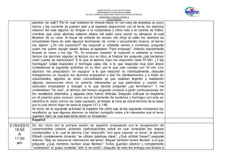 SUBSECRETARÍA DE EDUCACIÓN NORMAL
DEPARTAMENTO DE EDUCACIÓN NORMAL
ESCUELA NORMAL DE EDUCACIÓN PÚBLICA DEL ESTADO DE HIDALGO
OBSERVACION Y PRACTICA DOCENTE II
CUARTO SEMESTRE
permiso de salir? Por lo cual volvieron la mirada hacia mí con cara de sorpresa un poco
serios y les comente ya pueden salir y al regresar seguiremos con el tema, los alumnos
salieron del aula algunos de dirigían a la cooperativa y otros más a la cancha de fútbol,
mientras que otras alumnas salieron afuera del salón para comer su almuerzo el cual
llevaban de su casa. Al toque de entrada de receso me dirigí al salón los alumnos se
encontraban fuera de este algunos terminando de comer y escuchando música, al verme
me dijeron “¿Ya nos pasamos?” les respondí si adelante vamos a comenzar, pregunte
quien me quiere apoyar dando lectura al apartado “Para empezar”, Antonio rápidamente
levanto la mano y me dijo “Yo, Yo empiezo maestra” le respondí si adelante al mismo
tiempo los alumnos seguían la lectura con su libro, al finalizar les pregunte ¿las bacterias
cada cuanto se reproducen? A lo que el alumno Juan me respondió cada 10 Min. ¿Y las
hormigas? Citlali respondió 2 hormigas cada día, a lo que responde muy bien ahora
contestemos la siguiente actividad en su libro por lo que solo cuentan con 10 min. Los
alumnos me preguntaron “en equipos” a lo que respondí no individualmente, después
trabajaremos en equipos los alumnos empezaron a leer los planteamientos y a tratar de
solucionarlos, algunos se veían concentrados ya que estaban leyendo y realizando
algunas operaciones otros no parecía interesarles ya que platicaban y cuando me
acercaba empezaban a trabajar a lo que decide preguntar ¿ya terminaron? Y me
contestaban “Ya casi”, al término del tiempo asignado empecé a pedir participaciones de
los resultados obtenidos, y algunas otras fueron directas. Después coloque un diagrama
en el pizarrón para conocer como era el incremento de bacterias y hormigas con esto se
identifico la razón común de cada sucesión, al revisar la hora ya era el termino de la clase
por lo cual decidí dejar de tarea la pagina 147 y 148.
Al inicio de la siguiente actividad la maestra me pidió que al día siguiente comparara los
resultados ya que algunos alumnos no habían corregido estos y le interesaba que el tema
quedara claro ya que este tema venia en el examen.
Español
21/04/2015
10:00
A
11:00
am
Se dio inicio con la primera sesión de español, empezando con la recuperación de
conocimientos previos, pidiendo participaciones sobre en qué consistían los mapas
conceptuales a lo cual la alumna Litzi respondió “son para exponer un tema”, la alumna
Elibeth complemento diciendo “se utilizan palabras clave”, ¿Qué utilidad tienen? pregunte
Antonio “Que se resume la información del tema”, Miguel “también tienen flechas” a lo que
pregunto ¿Qué nombres reciben esas flechas? Todos guardan silencio y complemento
“conectores” el grupo contesta “ahh si es cierto”, después de esto les entrego una lectura a
 