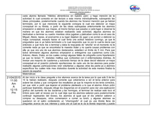 SUBSECRETARÍA DE EDUCACIÓN NORMAL
DEPARTAMENTO DE EDUCACIÓN NORMAL
ESCUELA NORMAL DE EDUCACIÓN PÚBLICA DEL ESTADO DE HIDALGO
OBSERVACION Y PRACTICA DOCENTE II
CUARTO SEMESTRE
cada alumno llamada “Hábitos alimenticios en nuestro país”, y hago mención de la
actividad lo cual consistía en dar lectura a esta misma individualmente, subrayando las
ideas principales, posteriormente cuando los alumnos me hicieron mención que ya habían
terminado, por lo que mencione la siguiente consigna la cual era elaborar un mapa
conceptual en su libreta, a partir de las ideas subrayadas anteriormente los alumnos
empezaron a elaborar sus mapas, al mismo tiempo que pasaba a cada lugar a observar la
manera en que los alumnos estaban realizando esta actividad, algunos alumnos se
dedicaban a terminar su cuadro mientras otros jugaban y platicaban como lo es el caso de
Miguel, Alexis, Isaias, al acercarme a su lugar dejaban de jugar y se ponían a elaborar su
mapa conceptual, excepto Isaias el cual tenía una actitud retadora conmigo, ya que le
preguntaba que si ya había terminado a lo cual respondía que no por lo cual le decía que
entonces a qué hora iba a terminar y daba la respuesta de “ahorita” en el momento no le
comente nada ya que se encontraba la maestra titular y no quería causar problemas con
ella ya que era uno de sus alumnos destacados, establecí un límite de 5 min. Para que
todos terminaran algunos alumnos empezaron a entregarme sus cuadernos como Litzi,
Antonio, Alexis, Dulce, en los cuales corregí algunas faltas de ortografía como hipertensión
ya que no tenían “h”, diabetes mellitus que confundían con 2 enfermedades distintas. Al
revisar una mayoría de cuadernos y sobrando tiempo de la clase decidí elaborar un mapa
conceptual en el pizarrón pidiendo aportaciones de cada uno de los alumnos para poder
realizarlo algunas participaciones eran voluntarias y algunas otras las pedía yo a alumnos
específicos los cuales note mas distraídos durante la actividad de esta manera finalizo la
sesión de español.
Matemáticas
21/04/2015
11:00
Am
A
12:15
Pm
Al dar inicio a la clase pregunte a los alumnos acerca de la tarea por lo que solo 5 de los
14 la habían realizado, después comente que volveríamos a ver el tema anterior para
aclarar las dudas y que corrigieran los resultados ya que la mayoría no los tenía correctos,
así que volví a pedir que leyeran el problema planteado a lo que el alumno Arturo pidió
participar leyéndolo, después dibuje los diagramas en el pizarrón para dar una explicación
grafica del aumento de las bacterias y las hormigas, al terminar de realizar este toco el
timbre para salir al receso por lo cual deje que los alumnos salieran para posteriormente
continuar regresando del receso, los alumnos al igual que el día anterior salieron a
comprar su desayuno, otros comenzaron a comer su lonch, y algunas alumnas se
quedaron en el salón contestando un “chismografo” el cual es una libreta llena de
preguntas acerca de sus interese y cada uno al cual se le da la libreta responde y puede
 