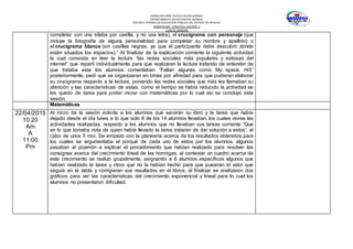 SUBSECRETARÍA DE EDUCACIÓN NORMAL
DEPARTAMENTO DE EDUCACIÓN NORMAL
ESCUELA NORMAL DE EDUCACIÓN PÚBLICA DEL ESTADO DE HIDALGO
OBSERVACION Y PRACTICA DOCENTE II
CUARTO SEMESTRE
completar con una sílaba por casilla, y no una letra), el crucigrama con personaje (que
incluye la fotografía de alguna personalidad para completar su nombre y apellido) o
el crucigrama blanco (sin casillas negras, ya que el participante debe descubrir dónde
están situados los espacios).” Al finalizar de la explicación comente la siguiente actividad
la cual consistía en leer la lectura “las redes sociales más populares y exitosas del
internet” que repartí individualmente para que realizaran la lectura tratando de entender de
que trataba esta los alumnos comentaban “Faltan algunas como My space, Hi5”
posteriormente, pedí que se organizaran en binas por afinidad para que pudieran elaborar
su crucigrama respecto a la lectura, poniendo las redes sociales que más les llamaban su
atención y las características de estas, como el tiempo se había reducido la actividad se
les quedo de tarea para poder iniciar con matemáticas por lo cual así se concluyo esta
sesión.
Matemáticas
22/04/2015
10:20
Am
A
11:00
Pm
Al inicio de la sesión solicite a los alumnos que sacaran su libro y la tarea que había
dejado desde el día lunes a lo que solo 8 de los 14 alumnos llevaban, los cuales revise las
actividades realizadas, respecto a los alumnos que no llevaban sus tareas comente “Que
en lo que tomaba nota de quien había llevado la tarea trataran de dar solución a estos”, al
cabo de unos 5 min. Se empezó con la planearía acerca de los resultados obtenidos para
los cuales se argumentaba el porqué de cada uno de estos por los alumnos, algunos
pasaban al pizarrón a explicar el procedimiento que habían realizado para resolver las
consignas acerca del crecimiento lineal de las hormigas, al contestar un cuadro acerca de
este crecimiento se realizo grupalmente, asignando a 6 alumnos específicos algunos que
habían realizado la tarea y otros que no la habían hecho para que pusieran el valor que
seguía en la tabla y corrigieran sus resultados en el libros, al finalizar se analizaron dos
gráficos para ver las características del crecimiento exponencial y lineal para lo cual los
alumnos no presentaron dificultad.
 