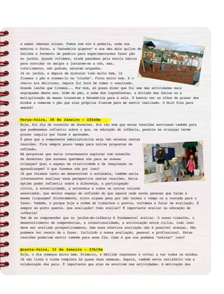 a saber imensas coisas. Fomos com ele à padaria, onde nos
mostrou o forno, a “batedeira gigante” e nos deu dois quilos de
farinha e fermento de padeiro para experimentarmos fazer pão
no jardim. Quando voltámos, ainda passámos pela escola básica
para convidar os amigos a juntarem-se a nós, mas,
infelizmente, não podiam, estavam ocupados.
Já no jardim, e depois de misturar tudo muito bem, lá
fizemos o pão e cozemo-lo na “cloche”. Ficou muito bom. E o
cheiro era delicioso. Depois foi hora de comer o resultado.
Grande lanche que tivemos... Por mim, só posso dizer que foi uma das actividades mais
engraçadas deste ano. Além do pão, a soma dos ingredientes, a divisão das fatias ou a
multiplicação da massa trouxeram a Matemática para a sala. E bastou ver os olhos de prazer dos
miúdos a comerem o pão que eles próprios fizeram para me sentir realizado. O Miró fica para
amanhã!
Terça-feira, 30 de Janeiro – 22h40m
Hoje, foi dia de conselho de docentes. Era tão bom que estas reuniões servissem também para
que pudéssemos reflectir sobre o que, na educação de infância, permite às crianças terem
prazer naquilo que fazem e aprendem.
É pena que a componente administrativa seja tão extensa nestas
reuniões. Fica sempre pouco tempo para outras propostas de
reflexão.
Há perguntas que seria interessante explorar num conselho
de docentes: Que sucesso queremos nós para as nossas
crianças? Qual o espaço da criatividade e da imaginação na
aprendizagem? O que fazemos nós por isso?
Já que falamos tanto em desenvolver a autonomia, também seria
interessante analisar essa perspectiva nestas reuniões. Seria
óptimo poder reflectir sobre a diferença, a participação
cívica, a autenticidade, a autonomia e todos os outros valores
associados. Que melhor espaço de reflexão do que aquele onde estão pessoas que falam a
mesma linguagem? Sinceramente, sinto alguma pena por não termos o tempo ou a vontade para o
fazer. Também, e porque hoje a ordem de trabalhos o previa, voltámos a falar de avaliação. É
sempre um ponto quente. Que avaliação? Como avaliar? É importante avaliar na educação de
infância?
Tem de se compreender que no jardim-de-infância é fundamental avaliar. O nosso trabalho, o
desenvolvimento de competências, a intencionalidade, a articulação entre ciclos, tudo isso
deve ser avaliado prospectivamente. Sem essa efectiva avaliação não é possível avançar. Não
podemos ter receio de o fazer. Incluindo a nossa avaliação, pessoal e profissional. Estas
reuniões poderiam servir também para esse fim. Como é que nos podemos “ensinar” isso?
Quarta-feira, 31 de Janeiro – 23h15m
Hoje, o dia começou muito bem. Primeiro, a Matilde regressou e voltei a ter todos os miúdos.
Já não tinha a turma completa há quase duas semanas. Depois, também estou satisfeito com a
colaboração dos pais. É importante que eles se envolvam nas actividades. A motivação dos
 