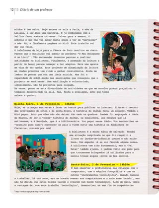 Diário de um professor12 13
miúdos é bem maior. Hoje esteve na sala a Paula, a mãe da
Liliana, a ler-lhes uma história. E já combinámos com a
Delfina fazer sombras chinesas. Talvez para a semana… O
António é que não vai achar muita graça a ter de “partilhar”
a mãe. Ah, e finalmente pegámos no Miró! Este trabalho vai
dar que falar.
O telefonema de hoje para a Câmara de Faro resultou em cheio.
Parece que o município vai aderir ao projecto “O Meu Brinquedo
é um Livro”1
. Vão encomendar duzentos pacotes e realizar
actividades na biblioteca. Finalmente, a promoção da leitura a
partir do berço parece começar a ter adeptos. Mais uma aposta
em vias de ser ganha. Este projecto de dinamização da leitura
em idades precoces tem vindo a ganhar consistência. Ainda me
lembro de pensar que era uma ideia suicida. Mas foi a
capacidade de mobilização das associações que conseguiu que o
projecto se mantivesse. Sem mobilização e voluntariado,
infelizmente, não há projectos para ninguém.
Às vezes, penso se esta diversidade de actividades em que me envolvo poderá prejudicar o
trabalho desenvolvido na sala. Mas, feita a avaliação, acho que todos
saímos a ganhar.
Quinta-feira, 1 de Fevereiro – 18h15m
Hoje, as crianças estiveram a fazer os textos para publicar na Internet. Fizeram o reconto
das actividades de ontem e de sexta-feira. A história do Sultão ficou um espanto. Também o
Miró pegou. Acho que eles não vão deixar tão cedo os quadros. Também foi engraçada a ideia
da Bianca, de ler a “nossa” história do Sultão, na biblioteca, aos meninos que lá
estivessem, e à Benvinda, que é a bibliotecária. Vou pegar nessa ideia. Vou mandar-lhes um
“trabalho para casa”: convencer os pais a virem ouvir uma história na Biblioteca de
Cheleiros, contada por nós!
A biblioteca é a minha tábua de salvação. Herdei
uma situação complicada no que diz respeito a
livros no jardim-de-infância: poucos e não muito
bons… Com empenho lá se vai fazendo alguma coisa.
A biblioteca tem sido fundamental, mas o “Pai
Natal” também ajudou. O pedido feito aos pais para
que trouxessem brinquedos já utilizados para a
escola trouxe alguns livros de boa escolha.
Sexta-feira, 2 de Fevereiro – 14h20m
É bom observar a proficiência das crianças com o
computador, com a máquina fotográfica e com os
outros “instrumentos tecnológicos”. Quando comecei
a trabalhar, há uns anos, era um bocado avesso aos computadores e a todo esse “mundo”, mas
não há dúvida que estes miúdos nascem e crescem num mundo tecnológico. Além do mais, temos
a vantagem de, com este trabalho “tecnológico”, desenvolver um sem fim de competências
1
http://omb.no.sapo.pt oouu http//www.pt/omb
 
