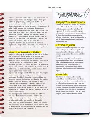 Bloco de notas
motoras, sociais, intelectuais ou emocionais sem
perder muito tempo em “preparações”. Mas, por
falar em preparação, tenho, sem falta, de
contextualizar a saída de 21 de Maio. Com a
Câmara Municipal de Mafra a ceder o transporte, é
mais fácil adequar os conteúdos do projecto
curricular, sendo possível fazer uma visita a um
local que seja pago. Acho que vou optar por um
“banho de cidade”: Parque das Nações, Metro e
Oceanário. Alguns destes miúdos nunca viram um
edifício com mais de três andares e, assim, vou
poder dar resposta àquilo que registei no
projecto curricular: “Saber das diferenças
regionais, geográficas, culturais ou sociais é o
primeiro passo para as compreender e respeitar”.
Sábado, 3 de Fevereiro – 17h20m
Acabei a oficina de formação hoje. Foi o último
dia presencial desta acção e as coisas não
correram lá muito bem devido às questões
técnicas com a plataforma de ensino a distância.
A turma Moodle é interessante, mas ficou
evidente que não é a única solução. Se acontece
algum azar técnico, lá voltamos à estaca zero da
motivação. E, infelizmente, nesta oficina tive
alguns problemas desse teor.
Alguns dos colegas ainda têm uma auto-motivação
forte, mas sinto que os perco ao mínimo
problema. É difícil fomentar a necessidade de
promover outras lógicas de utilização dos meios.
Assim, torna-se difícil, na escola, a tão
almejada evolução para o “espaço tecnológico”…
Ainda para mais, esta formação situa-se no
espaço da produção de materiais e não tanto no
espaço de utilização dos meios, havendo muito a
fazer neste domínio…
Não conheço mais nenhum educador de infância
que seja formador nesta área, gostava de
reflectir em conjunto sobre esta “inexistência
de adaptabilidade” do modelo de formação
suportado por uma plataforma virtual no jardim-
-de-infância. Seria importante ver o que se faz
na educação de infância antes de desenvolver um
modelo tecnológico de formação. ::
Fomos ao rio buscar
pedras para brincar
Um projecto de vários projectos
O Jardim-de-Infância de Cheleiros está localizado
junto da Ribeira de Cheleiros, sendo um local
privilegiado para desenvolver actividades de
exploração do meio. Em assembleia, o grupo
reflectiu sobre o comportamento pouco cuidadoso
de alguns dos seus elementos e, a partir das
reflexões, evoluiu para a acção: recolher pedras do
leito da ribeira para substituir os tradicionais
brinquedos da sala.
A recolha de pedras
Equipado com um saco de plástico, cada aluno
tinha a indicação de recolher vinte pedras, de
pequeno tamanho, de forma a constituir um
conjunto que permitisse desenvolver actividades
variadas.
De regresso à sala, após a conferência dos
conjuntos individuais, houve necessidade de
voltar à ribeira para completar conjuntos mal
organizados. Desta forma, mantendo o
envolvimento, exploraram-se, entre outros
conteúdos, noções matemáticas e de raciocínio
lógico.
Actividades
Reflectiu-se, em conjunto, sobre as várias
possibilidades oferecidas pelas pedras e foram
inúmeras as actividades propostas. Desenhar com
as pedras, pintar as pedras ou saber como são
formadas foram algumas das orientações seguidas.
Contudo, a principal actividade, que perdura, são
os jogos tradicionais com base na utilização das
pedras, como o jogo do Botão, o jogo do Caracol,
o jogo da Macaca, a Malha e muitos outros.
 