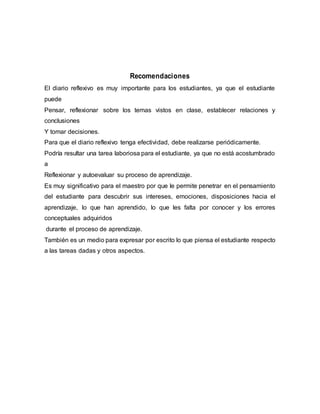 Recomendaciones
El diario reflexivo es muy importante para los estudiantes, ya que el estudiante
puede
Pensar, reflexionar sobre los temas vistos en clase, establecer relaciones y
conclusiones
Y tomar decisiones.
Para que el diario reflexivo tenga efectividad, debe realizarse periódicamente.
Podría resultar una tarea laboriosa para el estudiante, ya que no está acostumbrado
a
Reflexionar y autoevaluar su proceso de aprendizaje.
Es muy significativo para el maestro por que le permite penetrar en el pensamiento
del estudiante para descubrir sus intereses, emociones, disposiciones hacia el
aprendizaje, lo que han aprendido, lo que les falta por conocer y los errores
conceptuales adquiridos
durante el proceso de aprendizaje.
También es un medio para expresar por escrito lo que piensa el estudiante respecto
a las tareas dadas y otros aspectos.
 