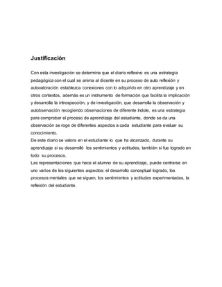 Justificación
Con esta investigación se determina que el diario reflexivo es una estrategia
pedagógica con el cual se anima al dicente en su proceso de auto reflexión y
autovaloración establezca conexiones con lo adquirido en otro aprendizaje y en
otros contextos, además es un instrumento de formación que facilita la implicación
y desarrolla la introspección, y de investigación, que desarrolla la observación y
autobservación recogiendo observaciones de diferente índole, es una estrategia
para comprobar el proceso de aprendizaje del estudiante, donde se da una
observación se roge de diferentes aspectos a cada estudiante para evaluar su
conocimiento.
De este diario se valora en el estudiante lo que ha alcanzado, durante su
aprendizaje si su desarrolló los sentimientos y actitudes, también si fue logrado en
todo su procesos.
Las representaciones que hace el alumno de su aprendizaje, puede centrarse en
uno varios de los siguientes aspectos: el desarrollo conceptual logrado, los
procesos mentales que se siguen, los sentimientos y actitudes experimentadas, la
reflexión del estudiante.
 