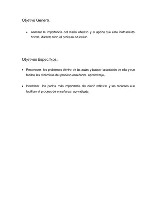 Objetivo General:
 Analizar la importancia del diario reflexivo y el aporte que este instrumento
brinda, durante todo el proceso educativo.
Objetivos Específicos:
 Reconocer los problemas dentro de las aulas y buscar la solución de ella y que
facilite las dinámicas del proceso enseñanza aprendizaje.
 Identificar los puntos más importantes del diario reflexivo y los recursos que
facilitan el proceso de enseñanza aprendizaje.
 