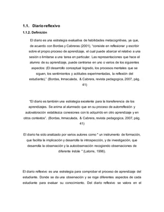 1.1. Diario reflexivo
1.1.2. Definición
El diario es una estrategia evaluativa de habilidades metacognitivas, ya que,
de acuerdo con Bordas y Cabreras (2001), “consiste en reflexionar y escribir
sobre el propio proceso de aprendizaje, el cual puede abarcar el relativo a una
sesión o limitarse a una tarea en particular. Las representaciones que hace el
alumno de su aprendizaje, puede centrarse en uno o varios de los siguientes
aspectos: (El desarrollo conceptual logrado, los procesos mentales que se
siguen, los sentimientos y actitudes experimentadas, la reflexión del
estudiante).” (Bordas, Inmaculada, & Cabrera, revista pedagogica, 2007, pág.
41)
“El diario es también una estrategia excelente para la transferencia de los
aprendizajes. Se anima al alumnado que en su proceso de autorreflexión y
autovaloración establezca conexiones con lo adquirido en otro aprendizaje y en
otros contextos”. (Bordas, Inmaculada, & Cabrera, revista pedagogica, 2007, pág.
41)
El diario ha sido analizado por varios autores como " un instrumento de formación,
que facilita la implicación y desarrolla la introspección, y de investigación, que
desarrolla la observación y la autoobservación recogiendo observaciones de
diferente índole " (Latorre, 1996).
El diario reflexivo es una estrategia para comprobar el proceso de aprendizaje del
estudiante. Donde se da una observación y se roge diferentes aspectos de cada
estudiante para evaluar su conocimiento. Del diario reflexivo se valora en el
 
