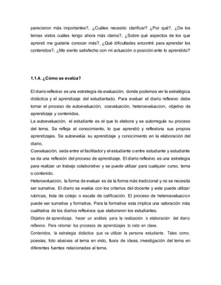 parecieron más importantes?, ¿Cuáles necesito clarificar? ¿Por qué?, ¿De los
temas vistos cuáles tengo ahora más claros?, ¿Sobre qué aspectos de los que
aprendí me gustaría conocer más?, ¿Qué dificultades encontré para aprender los
contenidos?, ¿Me siento satisfecho con mi actuación o posición ante lo aprendido?
1.1.4. ¿Cómo se evalúa?
El diarioreflexivo es una estrategia de evaluación, donde podemos ver la estratégica
didáctica y el aprendizaje del estudiantado. Para evaluar el diario reflexivo debe
tomar el proceso de autoevaluación, coevaluación, heteroevaluacion, objetivo de
aprendizaje y contenidos.
La autoevaluación, el estudiante es el que lo elabora y se autorregula su proceso
del tema. Se refleja el conocimiento, lo que aprendió y reflexiona sus propios
aprendizajes. Se autoevalúa su aprendizaje y conocimiento en la elaboración del
diario.
Coevaluación, seda entre el facilitador y el estudiante o entre estudiante y estudiante
se da una reflexión del proceso de aprendizaje. El diario reflexivo es una estrategia
para realizar un trabajo colaborativo y se puede utilizar para cualquier curso, tema
o contenido.
Heteroevluación, la forma de evaluar es de la forma más tradicional y no se necesita
ser sumativa. El diario se evalúa con los criterios del docente y este puede utilizar
rubricas, lista de cotejo o escala de calificación. El proceso de heteroevaluacion
puede ser sumativa y formativa. Para la formativa esta implica una valoración más
cualitativa de los diarios reflexivos que elaboraron los estudiantes.
Objetivo de aprendizaje, hacer un análisis para la realización o elaboración del diario
reflexivo. Para retomar los procesos de aprendizajes lo visto en clase.
Contenidos, la estrategia didáctica que va utilizar la persona estudiante. Tales como,
poesías, foto alusivas al tema en visto, lluvia de ideas, investigación del tema en
diferentes fuentes relacionadas al tema.
 