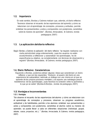 1.2. Importancia
En este sentido, Bordas y Cabrera matizan que, además, el diario reflexivo:
“favorece observar el recuento de las experiencias del aprendiz y cómo se
relacionan con el aprendizaje de conceptos, procesos y actitudes, permite
sintetizar los pensamientos y actos y compararlos con posteriores, sensibiliza
sobre la manera de aprender”. (Bordas, Inmaculada, & Cabrera, revista
pedagogica, 2007)
1.3. La aplicación deldiario reflexivo
Según Bordas y Cabrera la aplicación del diario reflexivo “se requiere realizarse con
cierta periodicidad, exige entrenamiento, pues los usuarios no están
acostumbrados a reflexionar y autoanalizar los aprendizajes, ha de
especificarse su objetivo, se complementaría con técnicas de observación y
registro" (Bordas, Inmaculada, & Cabrera, revista pedagogica, 2007)
1.4. Diario Reflexivo: Características
Siguiendo a Bordas, podemos extraer algunas ideas que caracterizan un diario
reflexivo y que son las siguientes; “Involucra al usuario del diario en una
experiencia de autoanálisis, estimula un diálogo con uno mismo en el que se
aprende de los propios procesos mentales y se supone una estrategia para la
transferencia de los aprendizajes, pues favorece la conexión entre lo aprendido y
lo que ya se sabía” (Bordas & Bordas , revista de pedagogia, 2001)
1.5. Ventajas e inconvenientes
1.5.1. Ventajas
“Se observe el recuento de las experiencias del alumno y cómo se relacionan con
el aprendizaje de conceptos y procesos, observan su progreso académico,
actitudinal y de habilidades, permite a los alumnos sintetizar sus pensamientos y
actos y compararlos con posteriores, sensibiliza al alumno sobre su manera de
aprender, se puede llevar a cabo en diferentes situaciones (individual, grupal,
debate, casos, proyectos, etc.), ” (Bordas, Inmaculada, & Cabrera, revista pedagogica,
2007)
 