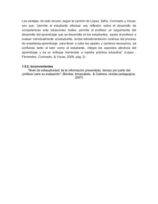 Las ventajas de este recurso según la opinión de López, Zafra, Coronado y Vacas,
son que: “permite al estudiante efectuar una reflexión sobre el desarrollo de
competencias ante situaciones reales, permite al profesor un seguimiento del
desarrollo del aprendizaje que se desarrolla en los estudiantes, ayuda al profesor a
evaluar individualmente al estudiante, recibe retroalimentación continua del proceso
de enseñanza-aprendizaje para llevar a cabo los ajustes y cambios necesarios, da
confianza tanto al tutor como al estudiante, integra los aspectos afectivos del
aprendizaje y da un enfoque humanista a nuestra práctica educativa” (Lopez ,
Fernandez, Coronado, & Vacas, 2008, pág. 3)
1.5.2. Inconvenientes
“Nivel de exhaustividad de la información presentada, tiempo por parte del
profesor pare su evaluación” (Bordas, Inmaculada, & Cabrera, revista pedagogica,
2007)
 