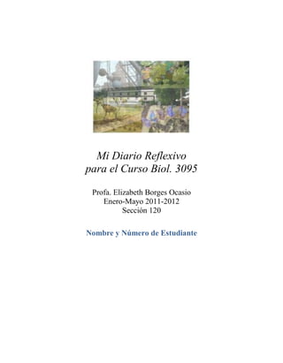 Mi Diario Reflexivo
para el Curso Biol. 3095

 Profa. Elizabeth Borges Ocasio
    Enero-Mayo 2011-2012
           Sección 120

Nombre y Número de Estudiante
 