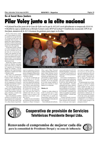 Página 19RESUMEN • DeportesPilar, miércoles 14 de mayo de 2014
Cooperativa de provisión de Servicios
Telefónicos Presidente Derqui Ltda.
Renovando el compromiso de mejorar cada día
para la comunidad de Presidente Derqui y su zona de influencia
En el hotel Boca Juniors
Pilar Voley junto a la elite nacional
• El plantel local fue parte de la Cena de Gala con la que la ACLAV cerró oficialmente su temporada 2013/14.
• Recibió la copa y nombraron a Hernán Carneri como MVP de la final • También fue reconocido UPCN de
San Juan, monarca de la A1 • Avanzan las gestiones para jugar en la elite.
Desde el 30 de marzo, cuando
dio la vuelta olímpica al coronar-
se campeón de la Liga Nacional
A2, la gente de Pilar Voley está
transitando días de gloria. Y el
pasado lunes, algunos jugadores y
dirigentes se dieron el gran gusto
de cerrar la temporada junto a los
mejores del voley argentino.
El hotel Boca Juniors, ubicado
en el barrio porteño de San Tel-
mo, fue el escenario de la Cena
de Gala de la Asociación de
Clubes Liga Argentina de Voley
(ACLAV) y allí se reunió lo más
selecto del ambiente de esa disci-
plina en el país.Yen ese ambiente
fueron reconocidos los referentes
del proyecto local.
Desde Pilar viajaron el subse-
cretario de Deportes municipal,
Juan Carlos Arroyo, el titular de
la Cooperativa de Tortuguitas,
Miguel De Céspedes, y los dos
jugadores más experimentados
del plantel: el capitán Javier Soldi
y Hernán Carneri.
Pilar Voley fue galardonado
por el título de la Liga A2 y
Carneri recibió oficialmente el
galardón como Jugador Más
Valioso (MVP) de la serie final
de esa competencia, en la que la
escuadra local derrotó a Urquiza
de Villa Carlos Paz por 3 a 1.
“Fue un festejo muy lindo con
todo el voley y la pasamos bárba-
ro. Siempre es lindo ser parte de
la elite y para nosotros, con tanta
gente conocida, es mucho más
lindo”, apuntó Carneri.
Junto a los pilarenses, también
recibieron sus premios los otros
dos campeones de la temporada:
UPCN de San Juan Voley (Liga
A1) y Boca Juniors (Liga Feme-
De Céspedes, Arroyo, Soldi y Carneri recibieron numerosos elogios.
nina). Los sanjuaninos se llevaron
todos los aplausos luego del tercer
puesto conseguido el último fin de
semana en el Mundial de Clubes
celebrado en Brasil.
La cena fue encabezada por
el presidente de la ACLAV,
Eduardo Rodríguez, y contó,
entre otras figuras del ambiente,
con la presencia del reconocido
Julio Velasco, quien desde hace
un par de meses es el nuevo DT
de la Selección Nacional. “Fue
la primera vez que participa-
mos, una fiesta muy linda, el
ambiente del voley no es muy
grande y todos se conocen. Fue
amistoso y muy bueno”, consi-
deró Arroyo.
También, los once entrenadores
de la primera división masculina
eligieron al Mejor Extranjero
mos tener un equipo competi-
tivo en la A1, no creo que sea
para salir campeones como este
año pero sí que pueda competir,
ganar o perder. Trataremos de
dar lo mejor para dejar bien
parado a Pilar”, agregó el fun-
cionario.
El experimentado Javier Soldi,
que fue el capitán del equipo
campeón de la A2 y asegura
haber colgado las botas, no se
mostró muy sorprendido por la
reacción del ambiente a la irrup-
ción de Pilar Voley. Y justificó su
pensamiento al subrayar que “el
voley está necesitando proyectos
de este tipo, serios, que cumplan
lo que promete en lo deportivo y
extradeportivo y eso el ambiente
lo valora mucho porque le da
jerarquía al torneo”.
(Theo Lopes), Mejor Nacional
y Mejor Armador (Demián Gon-
zález), Mejor Defensor (Javier
Filardi) y al Jugador Revelación,
distinción que quedó para el ata-
cante de Boca, Luciano Zornetta.
El armador de UPCN, Demián
González, fue el más premiado
de la noche, porque también se
quedó con el premio al mejor
jugador de la temporada.
Misión A1
Durante la velada, además de
recibir el premio por el título
conseguido en la A2, la gente
de Pilar Voley se quedó con
innumerables elogios por parte
de personalidades destacadas del
voley argentino.
Voces calificadas del ambiente,
como las del titular de laACLAV,
Eduardo Rodríguez, remarcaron
la “seriedad” de la iniciativa y le
auguraron “un futuro promisorio
en la elite”.
En ese marco, los dirigentes lo-
cales aceptaron que las gestiones
para que el equipo participe de
la elite del voley nacional están
“bien encaminadas”. “Estamos
trabajando para poder disponer
del presupuesto necesario y no
tener problemas en ese sentido y
al mismo tiempo, se está tantean-
do el mercado y avanzando en la
charla con jugadores que podrían
integrar el plantel”, comentó Juan
Carlos Arroyo.
“Estamos teniendo reuniones
por el tema del esponsoreo que
están bastante bien encamina-
das y el año que viene espere-
 