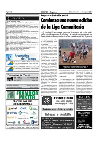 Pilar, miércoles 14 de mayo de 2014RESUMEN • DeportesPágina 20
Farmacias de Turno
PILAR
DERQUI
DEL VISO
14/05: EL CRUCE Av. Lagomarsino 2758
14/05: ALVAREZ 	 Alfaro 1425
14/05: OROÑO Beruti 1305
La Liga Comunitaria de Fútbol
de Pilar se prepara para iniciar
una nueva temporada el próximo
fin de semana.
Este certamen que reúne a diez
instituciones apunta a fomentar
el desarrollo del deporte a nivel
barrial. Se trata de un torneo que
se lanzó en julio de 2012 y mostró
un crecimiento constante a partir
del apoyo de delegados y técnicos
de los clubes.
En su edición 2014, la Liga
Comunitaria tendrá diez parti-
cipantes, quienes iniciarán el
torneo el próximo domingo.
Los equipos cuentan con cate-
gorías 2004/2005, 2002/2003,
2000/2001, 1998/1999 y Sub 17.
En la fecha inicial, Los Laure-
les de Presidente Derqui recibirá
a Deportivo El Rocío de DelViso;
Pilar Unidos será local ante Club
Atlético Malvinas de Del Viso;
Solares del Norte de Luis Lago-
marsino chocará frente a Los Leo-
nes de barrio Salas; Sacachispas
de SanAlejo se medirá ante Club
Deportivo Pinazo de Del Viso;
y Águilas de Plata se enfrenta a
Santa Teresa.
En la última edición, Deportivo
El Rocío se quedó con el título en
la categoría 04/05 (cuarto trofeo
en la divisional) y Sub 17 (tercer
campeonato en esa modalidad).
Además, Deportivo Pinazo consi-
Deporte e inclusión social
Comienzaunanuevaedición
de la Liga Comunitaria
• El próximo fin de semana, empezará el certamen que reúne a diez
clubes barriales en torneos de inferiores • Se trata de una competencia que
busca fomentar el compromiso social a través de la práctica deportiva.
- Día del Dirigente de Fútbol
1316 – Nace Carlos IV, emperador del Sacro Imperio Romano.
1553 – Nace Margarita de Valois, reina de Francia y Navarra, hija del rey
Enrique II de Francia y de la reina Catalina de Medici.
1610 – Un extremista católico asesina a Enrique IV de Francia. (Primer rey
Borbón de Francia. También rey de Navarra, con el nombre de Enrique III).
1686 – Nace Gabriel Daniel Fahrenheit, inventor alemán.
1727 – Nace Thomas Gainsborough, pintor inglés.
1771 – Nace Robert Owen, socialista utópico británico, considerado como
el padre del movimiento cooperativo.
1796 – Edward Jenner administra por primera vez la vacuna antivariólica.
1804 – Lewis & Clark parten desde St. Louis rumbo al Pacifico.
1848 – Se funda en New York la Associated Press.
1853 – Gail Borden obtiene la patente para hacer leche condensada.
1897 – Se ejecuta por primera vez la marcha “The Stars and Stripes Fore-
ver”, del compositor estadounidense John Philip Sousa.
1900 – Se inicia el Primer Congreso Industrial Argentino.
1900 – Comienzan en París los Campeonatos Mundiales Amateurs con lo
que se reanudan los Juegos Olímpicos.
1904 – Se inauguran los Juegos Olímpicos en Saint Louis, Missouri, EE.UU.
1936 – Muere Edmund Henry Hynman Allenby, militar británico.
1940 – Segunda Guerra Mundial: Holanda capitula ante Alemania.
1944 – Nace George Lucas, cineasta estadounidense.
1948 – Se proclama el Estado de Israel.
1952 – Nace el cantante británico David Byrne.
MATERIALES
LUJAN
• Cemento Loma Negra
• Arena x camión.
• Piedra x camión.
• Ladrillos Huecos 	
12x18x33
Nextel: 233*138
Tel.: 0348-4477360
Cel.: 011-15-3539-8708
Deportivo El Rocío (2), Deportivo Pinazo (2)
y Malvinas ganaron los títulos en 2013.
 Fallecimientos
Guillermina Edith Morelli Q.e.p.d. 13/05/2014
Sepelios Ponce de León
guió sus primeros lauros en 02/03
y 98/99, mientras que Malvinas
también estrenó corona en 00/01.
Un fin social
Las Ligas Deportivas se de-
finen como una red de institu-
ciones barriales vinculadas por
el deporte y los valores que esa
actividad persigue. Las ligas son
organizaciones sin fines de lucro,
y están conformadas por un con-
junto de instituciones deportivas
identificadas por una disciplina
particular.
El modelo organizativo como
liga integrada por entidades so-
ciales apunta a combinar una
estructura de compromiso social
entre distintos actores de barrios
vulnerablesconlaparticipaciónde-
portiva, democrática y recreativa.
Desde las ligas aseguran que
buscan contribuir al desarrollo
y participación deportiva con
igualdad de de oportunidades, a
partir de la construcción de redes
de deporte social, respetando las
culturas populares en toda su
diversidad, y revalorizando las
distintas entidades deportivas.
Jueves Mín 15°C/Máx 26°CJueves Mín 15°C/Máx 26°CMiércoles Mín 14°C/Máx 22°C
Jueves Mín 14°C/Máx 20°C
Cielo parcialmente nublado. Vientos leves a mo-
derados del noroeste.
Cielo nublado. Tiempo inestable. Vientos leves del
noroeste, cambiando a moderados del sector sur.
 