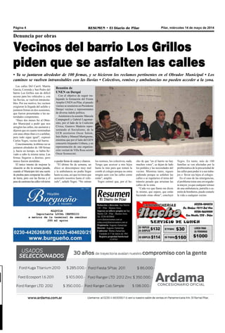 Pilar, miércoles 14 de mayo de 2014RESUMEN • El Diario de PilarPágina 4
Redacción y dirección: San Martín
128 – Pilar - Buenos Aires.
Impreso en talleres propios en San
Martín 128 - Pilar - Buenos Aires.
Tel. 0230-4430868
www.diarioresumen.com.ar
redaccion@diarioresumen.com.ar
Propietario: Augusto Zamarripa
Director: Augusto Zamarripa
Codirector: Matías Zamarripa
Fundado el 1ª de marzo de 1961
Registro propiedad Intelectual
5159743
Las calles Del Carril, Martín
García, Coronda y San Pedro del
barrio Los Grillos son de difícil
acceso para los vehículos y, con
las lluvias, se vuelven intransita-
bles. Por ese motivo, los vecinos
exigieron la llegada del asfalto y
juntaron firmas en dos ocasiones,
que fueron presentadas a las au-
toridades competentes.
“Hace dos meses fui al Obra-
dor Municipal a pedir que nos
arreglen las calles, me anotaron y
dijeron que en cuanto terminaban
con unas obras iban a ir a asfaltar,
pero todo sigue igual”, expresó
Carlos Yegro, vecino del barrio.
Concretamente, la última vez se
juntaron alrededor de 100 firmas
y, hacía un tiempo, se había lle-
vado a cabo la misma tarea. Las
firmas llegaron a destino, pero
nunca fueron atendidas.
El único intento de mejorar la
situación se dio la semana pasada,
cuando el Municipio tiró una suerte
de piedras para compactar las calles
de tierra, pero con las lluvias y el
pasodecamioneslascallesvolvieron
Denuncia por obras
Vecinos del barrio Los Grillos
piden que se asfalten las calles
• Ya se juntaron alrededor de 100 firmas, y se hicieron los reclamos pertinentes en el Obrador Municipal • Los
caminos se vuelven intransitables con las lluvias • Colectivos, remises y ambulancias no pueden acceder a la zona.
cho de que “en el barrio no hay
muchos votos”, se dejan de lado
los pedidos y las necesidades del
vecino. Mientras tanto, siguen
pidiendo porque se asfalten las
calles o se regularice el tema del
tránsito pesado que arruinan las
calles de la zona.
“Cada vez que llamo me dicen
lo mismo, que espere, que están
haciendo otras obras”, concluyó
Yegro. En tanto, más de 100
familias se ven afectadas por la
problemática de la precariedad de
las calles para poder ir a sus traba-
jos o llevar sus hijos al colegio.
En el caso de las emergencias,
el problema toma una envergadu-
ra mayor, ya que cualquier retraso
de una ambulancia, patrulla o ca-
mión de bomberos, puede costarle
la vida a cualquier vecino.
a quedar llenas de zanjas y charcos.
“El último fin de semana, un
chico se descompuso muy mal
y la ambulancia no podía llegar
hasta su casa, así que tuvimos que
acercarlo nosotros hasta el vehí-
culo”, señaló Yegro. “No entran
los remises, los colectivos, nada.
Tengo que acercar a mis hijos
hasta la ruta para que tomen la
combi al colegio porque no entra
ningún auto con las calles como
están”, amplió.
Yegro estimó que, por el he-
Reunión de
UNEN en Derqui
Con el objetivo de seguir tra-
bajando la formación del Frente
Amplio UNEN en Pilar, el pasado
viernes se reunieron en Presidente
Derqui vecinos y representantes
de diversa índole política.
Asistieron a la ocasión: Marcela
Campagnoli y Gabriel Lagomar-
sino, por el lado de la Coalición
Cívica, Gustavo Madeira repre-
sentando al Socialismo, de la
UCR asistieron Oscar Salom,
Inés Halm y Manuel Martignone,
mientras que por el lado del GEN
concurrióAlejandro Uriburu, y en
representación de una organiza-
ción vecinal de Villa Rosa asistió
Oscar Sconoccini.
 