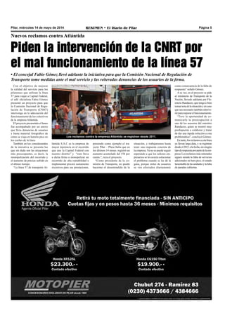 Pilar, miércoles 14 de mayo de 2014 RESUMEN • El Diario de Pilar Página 5
Nuevos reclamos contra Atlántida
Piden la intervención de la CNRT por
el mal funcionamiento de la línea 57
• El concejal Fabio Gómez llevó adelante la iniciativa para que la Comisión Nacional de Regulación de
Transporte tome medidas ante el mal servicio y las reiteradas denuncias de los usuarios de la firma.
Con el objetivo de mejorar
la calidad del servicio para los
pilarenses que utilizan la línea
57 para viajar a Capital Federal,
el edil oficialista Fabio Gómez
presentó un proyecto para que
la Comisión Nacional de Regu-
lación de Transporte (CNRT)
intervenga en la adecuación del
funcionamiento de los colectivos
de la empresa Atlántida.
El proyecto presentado el lunes
fue acompañado por un anexo
que lleva denuncias de usuarios
y hasta material fotográfico de
cómo se viaja en horario pico en
los coches de la línea.
También en los considerandos
de la iniciativa se presenta las
que sin duda son las situaciones
más preocupantes, es decir, la
monopolización del recorrido y
el aumento de precios sufrido en
el último tiempo.
“La línea 57 de transporte At-
Los reclamos contra la empresa Atlántida se registran desde 2011.
situación, y trabajaremos hasta
tener una respuesta concreta de
la empresa.Ya no se puede seguir
esperando a que los señores em-
presarios se les ocurra solucionar
el problema cuando se les dé la
gana, porque miles de usuarios
se ven afectados diariamente
como consecuencia de la falta de
respuesta” señaló Gómez.
A su vez, en el proyecto se pide
al ministerio de Transporte de la
Nación, llevado adelante por Flo-
rencio Randazzo, que tenga a bien
tomarnotadelasituaciónyencaso
que sea necesario también interve-
nirparamejorarelfuncionamiento.
“Tuve la oportunidad de co-
municarle la preocupación a
uno de los asesores del ministro
Randazzo, quien se mostró muy
predispuesto a colaborar y tratar
de dar una rápida solución a esta
problemática”, concluyó Gómez.
Entanto,losreclamosaestalínea
ya llevan larga data, y se registran
desdeel2011alafecha,sinningún
tipoderespuestaporpartedelaem-
presa.Losreclamosmásreiterados
siguen siendo la falta de servicios
adicionales en hora pico, el estado
lamentabledelasunidadesylafalta
de paradas cubiertas.
lántida S.A.C es la empresa de
mayor injerencia en el recorrido
que une la Capital Federal con
nuestro distrito” y “esto lleva
a dicha firma a monopolizar un
recorrido de alta rentabilidad e
implementar precios sumamente
excesivos para sus prestaciones,
poniendo como ejemplo el tra-
yecto Pilar – Plaza Italia que en
los últimos 14 meses registró un
aumento acumulado del 154 por
ciento.”, reza el proyecto.
“Como presidente de la co-
misión de Transporte, no puedo
hacerme el desentendido de la
 