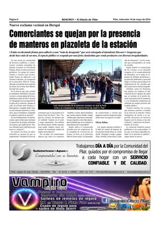 Pilar, miércoles 14 de mayo de 2014RESUMEN • El Diario de PilarPágina 6
En una suerte de continuidad
de diversos conflictos y contro-
versias vecinales suscitadas las
últimas semanas en Presidente
Derqui, ahora se suma una nueva
polémica. Un grupo de comer-
ciantes y vecinos está recolec-
tando firmas de adhesión a un
reclamo referente a la ocupación
de la plazoleta Melvin Jones,
ubicada en el predio de la estación
de trenes de la línea San Martín,
del lado del centro.
En la misiva, que van a remitir
al intendente Humberto Zúccaro,
vecinos y comerciantes de la loca-
lidad hacen saber al Jefe Comunal
su “desagrado con la ocupación de
la plaza de la estación, situada en
calle Eva Perón entre Pacheco e
Iparraguirre, ocupada desde hace
un mes atrás por puesteros y man-
teros, que se instalaron, ocupando
el espacio verde de la estación”.
En sus fundamentos, los denun-
ciantes aprovechan para reclamar
la reposición de juegos infantiles
en el paseo, que según dicen “fue-
ron retirados para cambiarlos por
nuevos y mejores”.
En cuanto a la feria, los dam-
nificados se quejan de que se
implementó “imitando la feria de
Nuevo reclamo vecinal en Derqui
Comerciantes se quejan por la presencia
de manteros en plazoleta de la estación
• Están recolectando firmas para adherir a una “nota de desagrado” que será entregada al intendente Zúccaro •Aseguran que
desde hace más de un mes, el espacio público es ocupado por una feria clandestina que vende productos con diversas irregularidades.
cartoneros que se encuentra en el
barrio Frino de José C. Paz”. Se-
gún los vecinos, los puestos son
en realidad “mantas en el suelo
y sogas amarradas a los arboles
de nuestra plaza, donde exponen
ropa usada, zapatos viejos, ele-
mentos de tecnología usados de
dudosa procedencia”.
Por su parte, los comerciantes
aducen que entre los manteros
“también existen aprovechadores
que arman puestos donde venden
verdura,pan,ropanuevaymercade-
ría que exponen a muy bajo precio,
aprovechando que no se controla la
procedencia de la mercadería”.
Según indica el comunicado
lanzado por los impulsores de
la campaña de recolección de
firmas, la feria en la plazoleta
Melvin Jones actúa “en desmedro
de comerciantes y vecinos que
pagamos nuestros impuestos para
poder tener un negocio en regla”.
Otras faltas
Las quejas apuntan también a
la falta de control de higiene de
los puestos donde dicen se vende
desde “choripan y asado, a papas
fritas, tortillas, tortas fritas y todo
Los comerciantes de la estación insisten en que la feria
imita a la instalada en “el barrio Frino de José C. Paz”.
tipo de alimentos”, sin los recau-
dos que corresponden a la venta
de comida.
Según detalla el comunicado
de los vecinos, a esa situación
irregular en la comercialización
de alimentos, se le suma el ex-
pendio de bebidas alcohólicas y
la polución ambiental a causa del
fuego y el humo que producen la
elaboración de las comidas que
allí se proveen en forma irregular.
También, entre los frentistas
hay quejas con respecto al alto
volumen de los equipos de audio
que se instalan en el predio du-
rante la presencia de los manteros
y a la instalación clandestina de
cableado de energía eléctrica del
tendido público.
“Somos muchos los vecinos
que tenemos nuestras viviendas
en la zona de la estación. Varios
trabajamos de noche y es im-
posible descansar en nuestros
hogares con la música a tan alto
volumen”, explicaron los damni-
ficados en la nota.
La situación también genera
problemas a los comerciantes “a
los que se les hace imposible tra-
bajar en la atención al público”,
según alerta la misiva.
 