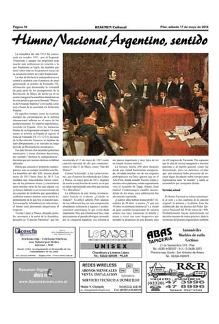 Pilar, sábado 17 de mayo de 2014RESUMEN CulturalPágina 10
La Asamblea del año 1913 fue convo-
cada en octubre 1912 por el Segundo
Triunvirato y aunque sus propósitos eran
mucho más ambiciosos en relación a lo
que finalmente se logró, las medidas que
tomó sobre todo en los primeros meses de
su actuación tienen un valor fundacional.
La idea de declarar la independencia era
central y acabaría con el pretexto de estar
gobernando en nombre de Fernando VII,
afirmación que disimulaba la voluntad
de gran parte de los protagonistas de la
Revolución de Mayo, de hecho ya en su
sesión inaugural la asamblea abandona esa
ficción jurídica que era la llamada “Masca-
ra de Fernando Séptimo” e invocaba como
única fuente de su autoridad a la Soberanía
Popular.
En aquellos tiempos como ha ocurrido
siempre las circunstancias de la política
internacional influían en el curso de los
acontecimientos. El imperio napoleónico,
resistido en España, vivía las instancias
finales de su hegemonía europea. En esos
meses se asistiría en España al regreso al
trono de FernandoVII (11/12/13), las ideas
de la Revolución Francesa se dejaban de
lado abruptamente y se iniciaba un largo
período de Restauración monárquica.
Ese dato llevará a los nacientes gobiernos
americanos a tomar distintas decisiones,
por ejemplo “declarar la independencia”,
decisión que por razones tácticas se habían
aplazado.
Había que sincerar el propósito emanci-
patorio, esto no siempre resultaba sencillo.
La Asamblea del año XIII, sesiona desde
enero de 1813 hasta fines de 1815. Las
medidas más trascendentes fueron toma-
das en los primeros meses y consistieron
entre muchas otras de las que alguna vez
ya hemos hablado en el reconocimiento de
un conjunto de símbolos que apuntaban a
confirmar nuestro estatuto como nación in-
dependiente de lo que hoy es nuestro país.
La escarapela, la bandera (con reticencias),
el himno eran decisiones inequívocas al
respecto.
Vicente López y Planes, abogado porte-
ño, secretario a la sazón de la Asamblea,
presentó su “Canción Patriótica” que fue
reconocida el 11 de mayo de 1813 como
canción nacional de ahí que conmemo-
remos el día 11 de Mayo, como “Día del
Himno”.
Cuenta “la leyenda”, y hay varias versio-
nes, que el poema fue redactado por López
y Planes en mayo pero de 1811, después
de asistir a una función de teatro, en la que
se había representado una obra que incluía
“La Marsellesa”.
La influencia de este himno revolucio-
nario francés es evidente. ¿Cuándo se
redactó? Es difícil saberlo. Pero además
de esa influencia hay en esta composición
abundantes referencia a lugares y aconte-
cimientos americanos, lo que es sin duda
importante. Hay una referencia al Inca, más
precisamente al pasado aborigen, arrasado
por la conquista española, esa referencia
me parece importante y muy lejos de ser
un simple recurso retórico.
La lectura, hecha 200 años después
desde una ciudad fuertemente europeiza-
da, olvidada muchas ves de sus orígenes
prehispánicos nos hace ignorar que en el
Alto Perú, donde estudió Vicente López y
muchos otros patriotas, estaba seguramente
vivo el recuerdo de Tupac Amaru (José
Gabriel Condorcanqui), caudillo descen-
diente de los incas, cuya sublevación fue
atrozmente reprimida.
¿Cuántos años habían transcurrido? Al-
rededor de 30 años o menos ¿Y qué son
30 años en términos históricos? La visión
en gran medida europeizante de nuestra
cultura nos hace minimizar el detalle y
tomar a veces con tono despectivo por
ejemplo la propuesta de una dinastía inca
en el Congreso de Tucumán. Por supuesto
que la idea de un rey repugnaría a muchos
patriotas y al pueblo general, como fue
demostrado, pero no debemos olvidar
que por entonces hubo proyectos de co-
ronar algún decadente noble europeo para
legitimarnos ante “el mundo” y nadie se
escandaliza por semejante dislate.
Versión actual
El Himno Nacional se reduce actualmen-
te al coro y a dos cuartetas de la canción
original: la primera y la última. Esto fue
establecido por un decreto del Poder Eje-
cutivo Nacional del 30 de marzo de 1900.
Probablemente hayan determinado tal
decisión razones de orden práctico, dada la
extensión del poema original pero también
Himno Nacional Argentino, sentido
 