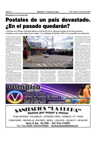 Pilar, sábado 17 de mayo de 2014RESUMEN • El Diario de PilarPágina 12
Resumen en el recuerdo
Postales de un país devastado.
¿En el pasado quedarán?
• Protestas en el Parque Industrial, fábricas al borde del cierre, reiteradas huelgas de docentes molestos,
terminales vacías; gente pidiendo por trabajo • Las similitudes del fatídico 2001 con la actualidad son alarmantes.
El 2001, tan lejos y tan cerca.
Durante la primera mitad de aquél
catastrófico año los temblores de
la hecatombe social y económica
resonaban con crudeza en los
medios y por sobre todo en la
realidad del pueblo.
Pilar no quedó exento de oír los
resonantes reclamos por trabajo y
mejoras salariales en una situa-
ción donde el dinero no alcanzaba
para nada.
Los trabajadores no sólo cor-
taban calles, frenaban servicios
o paraban producciones, otros
buscaban maneras originales
de llamar la atención como el
caso de Rafael Da Silva, albañil
desocupado que paseó por las
calles de Pilar cargando una cruz
y enseñando un cartel que expre-
saba: “No soy Cristo. Herodes
del gobierno: les entrego mi vida
a cambio de trabajo y dignidad.
Piedad, piedad”.
En aquellas jornadas de mayo
y junio, los obreros de la empresa
ZF del Parque Industrial tomaban
la fábrica para no ser desalojados
por el inminente cierre. Asimis-
mo, trabajadores ferroviarios ce-
saban actividades en reclamo por
el pago desglosado de su sueldo.
Esos días que parecen haber
quedado atrás, reflejan espejis-
mos con la actualidad, tal el caso
de la fábrica del Parque Industrial
Kromberg & Schubert ó el paro
de trenes de la línea Sarmiento.
La imagen de la terminal de co-
lectivos de Pilar vacía por el paro
delaCGTaquel8dejuniode2001
se repitió el 11 de abril pasado.
Para encontrar más ecos del pa-
sado, en la edición del 5 de mayo
de hace 13 años, los institutos de
diálisis se encontraban en una si-
tuación sensible porque Provincia
no pagaba el tratamiento de los
enfermos, una situación similar
sucede en la actualidad donde los
centros del riñón se encuentran en
un vaivén entre la regularización
y el cese del servicio médico.
También los docentes protesta-
ban con huelgas que se sucedían
semanalmente, medida de fuerza
que fue superada en duración en
marzo de este año con la tensa
situación gremial entre los sindi-
catos de maestros y el gobierno
bonaerense.
Mientras estos espejismos del
2001 se suceden día a día con
fábricas que cesantean a sus em-
pelados o amenazan con el cierre,
caso de General Motors. Estas
pueden ser meras coincidencias,
aunque la historia demuestra que
el futuro repite el pasado. Será
cuestión de pegar un volantazo
antes de la inminente colisión.
Esperemos no volver a los
tiempos en que el Municipio
debía intensificar la ayuda social
entregando bolsones de frutas y
hortalizas, medida que había sido
anunciada por aquel entonces
por la responsable de Desarrollo
Social, Lucrecia Saulle.
Este “sistema de contención
y ayuda”, se contraponía con lo
expresado por el desempleado
Da Silva. No buscaba asistencia,
quería trabajo porque en él resi-
de la dignidad, y lo doloroso de
aquella crisis también fue eso, la
pérdida gradual de esa dignidad.
La terminal desierta por el paro de la CGT al igual que en el 2001.
 