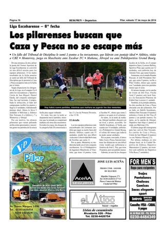 Página 16 RESUMEN • Deportes Pilar, sábado 17 de mayo de 2014
Listas de casamiento
Rivadavia 526 - Pilar
Tel. 0230-4420754
bazar - regalos
JOSE LUIS ACEÑA
PRODUCTOR - ASESOR
DE SEGUROS
Hipólito Yrigoyen 271
Tel. 0230-4420111/27713
Paseo Comercial Bianea
Ciudad del Pilar
De una semana a la otra, pelear
la punta del Torneo Apertura de
la Liga Escobarense se convirtió
en una difícil misión para los
equipos pilarenses. A los malos
resultados de la fecha anterior
se sumó un fallo del Tribunal de
Disciplina que le permitió a Caza
y Pesca escaparse más en la lucha
por el título.
Según dispusieron los dirigen-
tes de la Liga, en el empate 0 a 0
entre los torcuatenses y Sportivo
Unión de San Miguel, Daniel
Ojeda, del conjunto sanmigue-
lino, fue mal incluido. Compro-
bada la infracción, el líder del
campeonato recibió los puntos y
llegó a 21 unidades, redondeando
puntaje ideal. Ahora le lleva 5
unidades a Malvinas y Atlético
Don Torcuato, 6 a Atlético y 7 a
Monterrey y Abrojal.
Por ese motivo, los elencos
pilarenses que vienen peleando
arriba están apremiados y necesi-
tan ganar sus partidos de la octava
Liga Escobarense – 8° fecha
Los pilarenses buscan que
Caza y Pesca no se escape más
• Un fallo del Tribunal de Disciplina le sumó 2 puntos a los torcuatenses, que lideran con puntaje ideal • Atlético, visita
a CBE • Monterrey, juega en Maschwitz ante Escobar FC • Mañana, Abrojal va ante Polideportivo Grand Bourg.
las 13 y los de Primera División,
a las 15:30.
El detalle
Los tres equipos pilarenses más
encumbrados del certamen ten-
drán que jugar su suerte fuera del
distrito. Atlético, cuarto con 15
unidades, tendrá hoy una difícil
visita ante Colectividad Boliviana
de Escobar, que suma 11.
Por su parte, Monterrey se me-
dirá esta tarde con el otro conjunto
escobarense. En el Polideportivo
de Ingeniero Maschwitz, el Vino-
tinto, que tiene 14 puntos, visita
fecha para seguir soñando.
En total, hoy por la tarde se
disputarán nueve partidos, mien-
tras que la jornada se completará
mañana con otros dos encuentros.
En todos los casos, los choques de
la categoría Sub 20 comenzarán a
Hoy habrá nueve partidos, mientras que mañana se jugarán los dos restantes.
a Escobar FC, elenco que suma 2
puntos y no ganó en el certamen.
En tanto, en la tarde de maña-
na, Abrojal también chocará con
un rival, a priori, accesible. En
Adolfo Sourdeaux, el Verde, que
cuenta con 14 unidades, enfrenta-
rá a Polideportivo Grand Bourg,
el colista del torneo que todavía
no pudo sumar unidades.
Por su parte, esta tarde, el único
líder, Caza y Pesca, buscará man-
tener las distancias en una difícil
visita: tendrá que enfrentarse a
América de José C. Paz, que tiene
10 puntos, pero un partido menos.
Además, en uno de los choques
locales de la fecha, en el campo
deportivo Juan y Lorenzo Bellosi,
Sportivo Pilar, que cuenta con 12
unidades, será anfitrión hoy de
Antonio Toro, que suma 6 puntos.
Asimismo, en el estadio Román
Pascual, el club Presidente Der-
qui, que suma 9 puntos, recibe a
Pilar Unidos, elenco que cuenta
con 7 unidades, pero tres partidos
menos que el resto.
Al mismo tiempo, en la cancha
de Unión de Del Viso, Flecha
Azul (7 puntos) será local fren-
te a la Asociación Pilarense de
Fútbol-San Lorenzo (1 unidad).
También, en la jornada sabatina,
los dos escoltas de Caza y Pesca
chocarán con dos pilarenses. Por
un lado, en Adolfo Sourdeaux,
Atlético DonTorcuato (16 puntos)
enfrenta a Unión de Del Viso (9
puntos y un partido menos). En
tanto, en la cancha de Abrojal,
Deportivo San Alejo (1 punto) se
mide con Malvinas (16).
El último juego del cronograma
para hoy será en Don Torcuato.
En cancha de Caza y Pesca,
Unión de San Miguel (4 puntos)
va con Náutico Hacoaj (13).
Por último, mañana, en otro
choque local, en la Ciudad De-
portiva de Atlético, Deportivo
Manzanares (2 puntos, sin triun-
fos) será anfitrión de Deportivo
Villa Rosa (7 unidades).
 