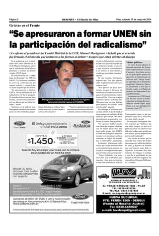 Pilar, sábado 17 de mayo de 2014RESUMEN • El Diario de PilarPágina 2
Grietas en el Frente
“Se apresuraron a formar UNEN sin
la participación del radicalismo”
• Lo afirmó el presidente del Comité Distrital de la UCR, Manuel Martignone • Señaló que el acuerdo
fue firmado el mismo día que invitaron a las fuerzas al debate • Aseguró que están abiertos al diálogo.
En la mañana de ayer, el presi-
dente del Comité Distrital de la
UCR, Manuel Martignone, aclaró
que el radicalismo oficial aún no
pertenece al armado del Frente
Amplio UNEN local.
En comunicación con “La Ma-
ñana de Resumen”, de FM Del
Sol (91.5), el referente consideró
un error la conformación del
espacio político, y remarcó que
su sector no participó del mismo.
“Se apresuraron a formar
UNEN, sin la participación del
radicalismo. Eso fue lo que pasó.
El acuerdo se firmó con una línea
interna, y nosotros nos enteramos
por los diarios que se había for-
mado”, señaló.
Asimismo, en la tarde de ayer,
Martignone encabezó una reunión
junto con otros referentes que par-
Martignone se mostró abierto a discutir el ingreso
del comité distrital radical al FAUNEN.
ese día o el día anterior un comu-
nicado en el que nos alegraba que
se hubieran juntado en el país,
y que nosotros convocábamos
a los sectores a tener charlas, y
resulta que ya estaban formados”,
apuntó.
En este sentido, Martignone
expresó que “fue algo apresu-
rada” la presentación del nuevo
espacio local.
“Nos pareció un poco desa-
tinado, porque lo hicieron sin
comunicar al comité del distrito,
que es el representante del radica-
lismo en Pilar. Creo que en algún
momento vamos a acomodar esto.
Me parece que hay que dialogar
para ponerse de acuerdo como
corresponde”, aseguró.
Sin embargo, el referente radi-
cal dejó abierta la posibilidad de
entrevistarse con los líderes de los
espacios que forman FAUNEN,
para alcanzar un acuerdo y con-
formar la misma fuerza política.
“No quisiera hablar mucho
más, hasta que empiece a dialogar
con los líderes de las otras filas
para poder armar bien UNEN.
Cuando uno dialoga sin apasiona-
mientos y sin posiciones políticas
extremas, se llega a un acuerdo.
Eso es indiscutible”, argumentó.
Asimismo, Martignone refe-
renció que “todos pensamos más
o menos de la misma manera, por
lo que no veo impedimentos para
que se forme como corresponde”.
“Estuve hablando con gente
del GEN, con (Gabriel) Lago-
marsino, y hoy (por ayer) vamos
a tener una reunión con Marcela
ticipan de la alianza política, “para
aclarar este tema, y como vamos a
salir de esta situación”.
“Nosotros planteamos que todo
esto tiene que formarse institucio-
nalmente, entonces había lanzado
Visitas políticas
Al cierre de esta edición, la
diputada nacional del Frente
Renovador Peronista, Graciela
Caamaño, disertaba acerca
de los principales puntos de
oposición al anteproyecto de
reforma del Código Penal.
Se esperaba que el intendente
municipal, Humberto Zúcca-
ro, encabezara el acto que se
llevaba a cabo en el Salón de
Sesiones del Honorable Con-
cejo Deliberante.
Asimismo, en el PRO local,
con Nicolás Ducoté al frente,
esperaban la llegada del inten-
dente de Vicente López, Jorge
Macri, a la casa partidaria de
Lorenzo López 771.
(Campagnoli), para ver qué pro-
ponemos cada uno y soluciona-
mos este tema”, agregó.
Por otra parte, Martignone aler-
tó y esgrimió que “debemos dar
una mejor imagen, ya que en el
plano nacional los esfuerzos han
sido muy arduos para conformar
esta alianza, que no podemos tirar
por tierra lo realizado”.
“Hay varias acciones que ha
realizado este comité del distrito
para empezar a hablar de política
en serio, y dejarnos de internas
que nos hicieron tanto daño en
el pasado. Estuvimos diez años
tratando de trabajar en unidad,
y nos dio la posibilidad de que
después de 18 años tengamos una
concejal en el Concejo Deliberan-
te”, exclamó.
 