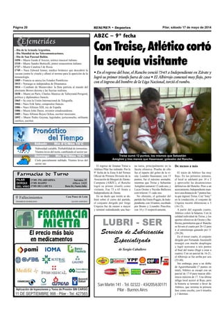Pilar, sábado 17 de mayo de 2014RESUMEN • DeportesPágina 20
Farmacias de Turno
PILAR
DERQUI
DEL VISO
17/05: PILARFARMA Sarratea 15
17/05: RASPO 	 Alfaro 1425
17/05:DELARUTA Ruta26ySantaJulia
ABZC – 9° fecha
Con Treise, Atlético cortó
la sequía visitante
• En el regreso del base, el Rancho venció 73-65 a Independiente en Zárate y
logró su primer triunfo fuera de casa • El Albirrojo comenzó muy flojo, pero
con el ingreso del hombre de la Liga Nacional, torció el rumbo.
 Fallecimientos Casa Ponce de León
MARIOJUANROLDAN Q.e.p.d.16/05/2014
San Martín 141 - Tel. 02322 - 434205/630171
Pilar - Buenos Aires
LUBRI - SER
Servicio de Lubricación
Especializado
de Sergio Caballero
Treise sumó 12 puntos, los mismos que Sebastián
Amighini y tres menos que Hasenauer, goleador del Rancho.
- Día de la Armada Argentina.
- Día Mundial de las Telecomunicaciones.
- Día de San Pascual Bailón.
1050 – Muere Guido d’Arezzo, teórico musical italiano.
1510 – Muere Sandro Botticelli, pintor renacentista italiano.
1727 – Muere Catalina I de Rusia.
1749 – Nace Edward Jenner, médico británico que descubrió la
vacuna contra la viruela y allanó el terreno para la aparición de la
inmunología.
1809 – Francia se anexa los Estados Pontificios.
1814 – Noruega se independiza de Dinamarca.
1814 – Combate de Montevideo: la flota patriota al mando del
almirante Brown derrota a las fuerzas realistas.
1838 – Muere en París, Charles Maurice de Talleyrand-Perigord,
político y diplomático francés.
1865 – Se crea la Unión Internacional de Telegrafía.
1866 – Nace Erik Satie, compositor francés.
1886 – Nace Alfonso XIII, rey de España.
1886 – Muere John Deere, inventor estadounidense.
1889 – Nace Alfonso Reyes Ochoa, escritor mexicano.
1892 – Muere Pedro Goyena, legislador, jurisconsulto, militante
católico, escritor.
El regreso de Jonatan Treise a
Atlético Pilar fue redondo. Por la
9° fecha de la Zona A del Torneo
Oficial de Primera División de la
Asociación de Básquet de Zárate-
Campana (ABZC), el Rancho
logró su primer triunfo como
visitante. Fue 73 a 65 frente a
Independiente de Zárate.
En un duelo que recién se de-
finió sobre el cierre del partido,
el conjunto dirigido por Jorge
Urquiza fue de menor a mayor
y terminó redondeando una bue-
na tarea, principalmente en la
faceta ofensiva. Prueba de ello
fue el reparto del goleo de la vi-
sita: Leandro Hasenauer, con 15
puntos, fue el máximo anotador,
mientras que Treise y Sebastián
Amighini sumaron 12 cada uno, y
Lucas Orsino y Nicolás Ballicora
convirtieron 11 cada uno.
No obstante, el goleador del
partido fue Ennio Poggio, de Inde-
pendiente,con16tantos,escoltado
por Bruno y Lisandro Pracchia,
con 14 y 13 respectivamente.
De menos a más
El inicio de Atlético fue muy
flojo. En los primeros minutos,
el local se adelantó por 10 a 2
y aprovechó las desatenciones
defensivas del Rancho. Pese a un
acercamiento,Independienteman-
tuvounadistanciade7puntos has-
ta que ingresó Treise. Con “Jony”
en la conducción, el conjunto de
Urquiza recortó diferencias a 3
(16-13).
A partir del segundo cuarto,
Atlético volcó la balanza. Con la
calidad individual de Treise, y los
aportes ofensivos de Orsino y Ba-
llicora, permitieron que el Rancho
se llevara el cuarto por 26-12 para
ir al entretiempo ganando por 11
(39-28).
En el tercer cuarto, el conjunto
dirigido por Fernando Anzuinelli
resurgió con mucho despliegue
y logró acercarse a seis puntos
al final del tramo (llegó a estar a
cuatro). Con un parcial de 16-21,
el Albirrojo se fue arriba por seis
(55-49).
Sin embargo, pese a un doble
de Aguirreburualde (7 puntos en
total), Atlético se escapó con un
parcial de 17-4 para marcar dife-
rencia máxima de 17. Una última
ráfaga local acercó al Rojo, pero
la historia se terminó a favor de
Atlético, que termina la primera
fase como escolta, con 6 triunfos
y 3 derrotas.
Jueves Mín 15°C/Máx 26°CJueves Mín 15°C/Máx 26°C
Domingo Mín 7°C/Máx 16°C
Nubosidad variable. Probabilidad de tormentas.
Vientos leves del norte, cambiando al sector sur.
Cielo parcialmente nublado. Vientos leves del
sector sur.
Sábado Mín 8°C/Máx 19°C
 