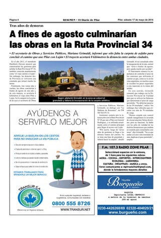 Pilar, sábado 17 de mayo de 2014RESUMEN • El Diario de PilarPágina 4
Tras años de demoras
A fines de agosto culminarían
las obras en la Ruta Provincial 34
• El secretario de Obras y Servicios Públicos, Mariano Grimaldi, informó que sólo falta la carpeta de asfalto para
concluir el camino que une Pilar con Luján • El trayecto acortará 8 kilómetros la distancia entre ambas ciudades.
En el año 2012, el intendente
Humberto Zúccaro anunció que
comenzarían las gestiones para
asfaltar la Ruta Provincial Nº 34,
también conocida popularmente
como “el viejo camino a Luján”.
Sin embargo, las demoras des-
de Provincia se volvieron una
constante que retrasó mucho las
tareas.
Finalmente, tras varias idas y
vueltas, las obras concluirían a
finales de agosto de este año y,
de esta manera, se acortaría 8
kilómetros el viaje entre Pilar y
Luján.Así lo aseguró en la jorna-
da de ayer el secretario de Obras
y Servicios Públicos, Mariano
Grimaldi, en diálogo con “La
Mañana de Resumen”, de FM
Del Sol (91.5).
Asimismo, restaría unir la in-
tersección con la Ruta Provincial
Nº 28 que une a Pilar con General
Rodríguez, y es utilizada actual-
mente como el camino principal
para llegar al acceso con Luján.
“Por suerte, luego de varios
años de gestiones se llega a los
últimos tramos del camino. Ya
se tiene una base de granulado y
faltaría hacer la carpeta”, detalló
Grimaldi.Al ser consultado sobre
la inauguración de la ruta, estimó
que “sería a finales de agosto,
pero queda mucho por acordar”.
El funcionario remarcó la im-
portancia de controlar el peso de
los camiones que utilizarán el
camino ya que, como se ve en las
rutas argentinas, en muchos casos
se exceden los pesos requeridos
y esto repercute en la rotura del
asfalto.
En este sentido, Grimaldi
comentó que trabaja con la Di-
rección Provincial de Vialidad
para que se utilicen las balanzas
que determinan el peso de carga
permitido. “No deberían pasarse
de las 50 toneladas”, indicó. Sin
embargo, hay vehículos que cir-
culan con más de 70 toneladas
de carga.
“Hemos exigido este control
cuando inauguramos la (avenida
de circunvalación) Néstor Kirch-
ner, pero no funcionó. Ya hablé
con los jefes de vialidad de los
distritos bonaerenses que estaban
en reunión para comentarles este
tema”, dijo Grimaldi. “No es que
andan con uno o dos toneladas de
más, duplican el peso permitido”,
amplió.
F.M. 107.3 RADIO ZONE PILAR
Selecciónará espacios en la emisora,
de 1 hora para los siguientes rubros:
MODA - COCINA - DEPORTES - INTERCOUNTRIES
ECOLOGIA - JARDINERIA
CULTURA - INFANTILES - MUSICA u otros.
Favor comunicarme a: mptvsatelital@gmail.com,
donde le brindaremos mayores detalles
Según adelantó Grimaldi, en la zona se colocó el
granulado y faltaría la incorporación de la carpeta asfáltica.
 