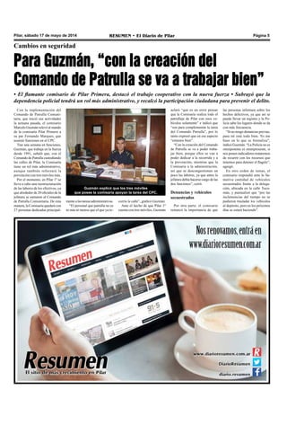 Pilar, sábado 17 de mayo de 2014 RESUMEN • El Diario de Pilar Página 5
Cambios en seguridad
Para Guzmán, “con la creación del
Comando de Patrulla se va a trabajar bien”
• El flamante comisario de Pilar Primera, destacó el trabajo cooperativo con la nueva fuerza • Subrayó que la
dependencia policial tendrá un rol más administrativo, y recalcó la participación ciudadana para prevenir el delito.
Con la implementación del
Comando de Patrulla Comuni-
taria, que inició sus actividades
la semana pasada, el comisario
Marcelo Guzmán relevó al mando
de la comisaría Pilar Primera a
su par Fernando Marques, que
asumió funciones en el CPC.
Tras una semana en funciones,
Guzmán, que trabaja en la fuerza
desde 1991, señaló que, con el
Comando de Patrulla custodiando
las calles de Pilar, la Comisaría
tiene un rol más administrativo,
aunque también reforzará la
prevención con tres móviles más.
Por el momento, en Pilar 1º se
lleva a cabo una reestructuración
de las labores de los efectivos, ya
que alrededor de 20 oficiales de la
jefatura se sumaron al Comando
de Patrulla Comunitaria. De esta
manera, la Comisaría quedará con
27 personas dedicadas principal-
Guzmán explicó que los tres móviles
que posee la comisaría apoyan la tarea del CPC.
aclaró “que es un error pensar
que la Comisaría realiza todo el
patrullaje de Pilar con esos ve-
hículos solamente” e indicó que
“son para complementar la tarea
del Comando Patrulla”, por lo
tanto expresó que en ese aspecto
“estamos bien”.
“Con la creación del Comando
de Patrulla se va a poder traba-
jar bien, porque ellos se van a
poder dedicar a la recorrida y a
la prevención, mientras que la
Comisaría a la administración,
así que se descongestionan un
poco las labores, ya que antes la
jefatura debía hacerse cargo de las
dos funciones”, cerró.
Denuncias y vehículos
secuestrados
Por otra parte, el comisario
remarcó la importancia de que
mente a las tareas administrativas.
“El personal que patrulla no es
ni más ni menos que el que ya re-
las personas informen sobre los
hechos delictivos, ya que así se
puede llevar un registro y la Po-
licía sabe los lugares donde se da
con más frecuencia.
“Si no tengo denuncias previas,
para mí está todo bien. Yo me
baso en lo que se formaliza”,
indicó Guzmán. “La Policía no es
omnipotente ni omnipresente, si
nos ponen indicadores trataremos
de recurrir con los recursos que
tenemos para detener el flagelo”,
agregó.
En otro orden de temas, el
comisario respondió ante la lla-
mativa cantidad de vehículos
secuestrados frente a la delega-
ción, ubicada en la calle Tucu-
mán, y puntualizó que “por las
inclemencias del tiempo no se
pudieron trasladar los vehículos
al depósito, pero en los próximos
días se estará haciendo”.
corría la calle”, graficó Guzmán.
Ante el hecho de que Pilar 1º
cuenta con tres móviles, Guzmán
 