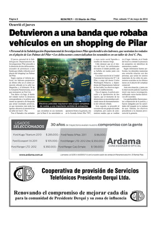 Cooperativa de provisión de Servicios
Telefónicos Presidente Derqui Ltda.
Renovando el compromiso de mejorar cada día
para la comunidad de Presidente Derqui y su zona de influencia
Pilar, sábado 17 de mayo de 2014RESUMEN • El Diario de PilarPágina 6
Ocurrió el jueves
Detuvieron a una banda que robaba
vehículos en un shopping de Pilar
•PersonaldelaSubdelegaciónDepartamentaldeInvestigacionesPilaraprehendióadosladrones,quesustraíanlosrodados
en el playón de Las Palmas del Pilar • Los delincuentes comercializaban los neumáticos en un taller de José C. Paz.
El jueves, personal de la Sub-
delegación Departamental de
Investigaciones Pilar procedió a
la detención de dos delincuentes,
acusados de pertenecer a una
banda que robaba vehículos en el
playón del shopping Las Palmas
del Pilar.
Según expresa el informe po-
licial, los ladrones perpetraron
un último robo en el centro co-
mercial, ubicado en la calle Las
Magnolias y el kilómetro 50 de
la Autopista Panamericana, en el
que sustrajeron un Fiat Uno.
Tras darse a la fuga, el dueño
del rodado realizó la denuncia
correspondiente a la policía, que
montó un operativo de búsqueda
que arrojó resultados positivos,
ya que momentos más tarde los
agentes ubicaron al automóvil en
un taller de José C. Paz.
Tras el llamado a las unidades
que circulaban en ese momento
por la Ruta 8, las autoridades se
apostaron frente a la gomería, sita
en la Avenida Arturo Illia 7387,
Efectivos policiales requisaron seis juegos completos
de ruedas, y una importante cantidad de autopartes.
y cuya razón social figuraba a
nombre de Antonio-Jorge.
Cabe destacar que en el inte-
rior del local, los uniformados
divisaron el rodado perdido, que
se hallaba sin ruedas junto con
otros autos.
Con intervención de la Unidad
Funcional de Instrucción Nº 1 de
Pilar, a cargo del doctor Carlos
Washington Palacios, y depen-
diente del Departamento Judicial
de San Isidro, los efectivos ingre-
saron al establecimiento.
Tras el ingreso, la policía pro-
cedió a la aprehensión de dos
sujetos, que al momento de las
detenciones se encontraban reali-
zando tareas de desmantelamien-
to del vehículo robado.
Acto seguido, se procedió al
secuestro de seis grupos de ruedas
completas, por cuatro de auto-
motores usados, que se vendían
en el lugar. Además, en el fondo
del local se constató la presencia
de autopartes sin identificar de
automotores usados.
Según informaron fuentes po-
liciales, los detenidos mantenían
una estrecha relación con dos
personas, que serían los autores
materiales de los robos de auto-
motores ocurridos en los últimos
meses en el playón del complejo
comercial.
Ante esta situación, y junto con
la intervención judicial, la policía
inició una nueva investigación,
unificando varios hechos delicti-
vos allí ocurridos.
Los aprehendidos fueron pues-
tos a disposición de la justicia, y
fueron indagados por las autori-
dades del juzgado en la mañana
de ayer. Además, los efectivos
procedieron a la clausura provi-
soria de la gomería.
 