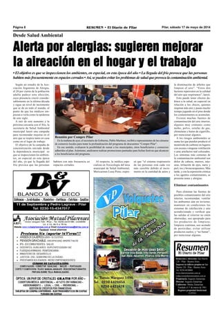 Pilar, sábado 17 de mayo de 2014RESUMEN • El Diario de PilarPágina 8
Redacción y dirección: San Martín
128 – Pilar - Buenos Aires.
Impreso en talleres propios en San
Martín 128 - Pilar - Buenos Aires.
Tel. 0230-4430868
www.diarioresumen.com.ar
redaccion@diarioresumen.com.ar
Propietario: Augusto Zamarripa
Director: Augusto Zamarripa
Codirector: Matías Zamarripa
Fundado el 1ª de marzo de 1961
Registro propiedad Intelectual
5159743
Desde Salud Ambiental
Alerta por alergias: sugieren mejorar
la aireación en el hogar y el trabajo
• El objetivo es que se inspeccionen los ambientes, en especial, en esta época del año • La llegada del frío provoca que las personas
habitenmásfrecuentementeen espacios cerrados•Así,sepuedenevitarlosproblemasdesaludqueprovocalacontaminaciónambiental.
Según un estudio de la Aso-
ciación Argentina de Alergia,
el 20 por ciento de la población
adulta padece esta afección,
cuya presencia creció conside-
rablemente en la última década
y sigue un nivel de incremento
que se da en todo el mundo, al
punto de que los médicos em-
piezan a verla como la epidemia
de este siglo.
A raíz de este aumento y la
próxima cercanía con el frío, la
secretaría de Salud Ambiental
municipal lanzó una campaña
para recomendar mejoras en el
aire que se respira tanto en casa
como en el lugar de trabajo.
El objetivo de la campaña de
concientización iniciada desde
la dependencia municipal es
que se inspeccionen los ambien-
tes, en especial en esta época
del año, ya que la llegada del
frío provoca que las personas
habiten con más frecuencia en
espacios cerrados.
Al respecto, la médica espe-
cialista en Toxicología del área
municipal de Salud Ambiental,
Maricarmen Luna Pinto, expre-
só que “el sistema respiratorio
de las personas está cada vez
más sensible debido al incre-
mento en la cantidad de autos y
la disminución de árboles que
limpien el aire”. “Estos dos
factores repercuten en la calidad
del aire que respiramos”, lanzó.
Esto puede tener efectos da-
ñinos a la salud, en especial en
relación a los chicos, quienes
respiran más aire y pasan mucho
tiempo jugando en el piso donde
los contaminantes se acumulan.
Existen muchas fuentes de
contaminación del aire interior,
algunos muy comunes como
moho, polvo, estufas de gas,
chimeneas y humo de cigarrillo,
por mencionar algunos.
A los riesgos ambientales se
suma los que pueden producir el
monóxido de carbono en lugares
con escasa o ninguna ventilación
o ante artefactos mal colocados.
Los síntomas más comunes de
la contaminación ambiental son
dolor de cabeza, mareos, náu-
seas, irritación de ojos, nariz y
piel, tos y broncoespasmos. Más
tarde, y con la exposición crónica
a los agentes contaminantes, se
presenta asma y alergias.
Eliminar contaminantes
Para eliminar las fuentes de
posibles contaminantes del aire
interior, recomiendan: ventilar
los ambientes aún en invierno;
mantener en condiciones los
sistemas de calefacción y aire
acondicionado y verificar que
las salidas al exterior no estén
obstruidas; uso apropiado para
los productos de limpieza;
limpieza continua; uso acotado
de pesticidas; evitar utilizar
productos suelos; y “no fumar”,
por mencionar algunas.
Reunión por Compre Pilar
En la mañana de ayer, el secretario de Gobierno, Pablo Martínez, recibió a representantes de las cámaras
de comercio locales para tratar la profundización del programa de descuentos “Compre Pilar”.
En ese sentido, evaluaron la posibilidad de sumar a los municipales, otros beneficiarios y comercios
adheridos al plan.Asimismo, analizaron realizar promociones puntuales para fechas festivas que alcancen
a los beneficiarios del programa.
 